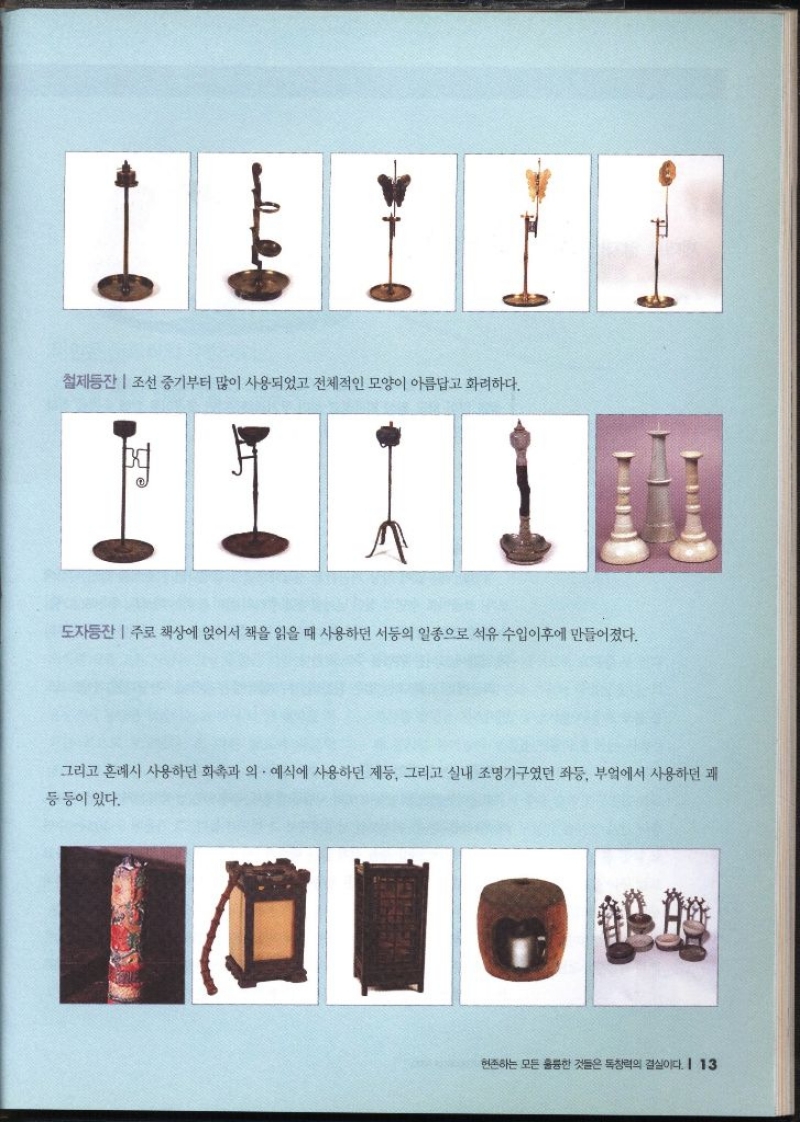 철제등잔  조선 중기부터 많이 사용되었고 전체적인 모양이 아름답고 화려하다. 도자동잔  주로 책상에 얹어서 책을 읽을 때 사용하던 서둥의 일종으로 석유 수입이후에 만들어졌다. 그리고 혼례시 사용하던 화촉과 의 예식에 사용하던 제둥 그리고 실내 조명기구였던 좌등 부엌에서 사용하던 쾌 등등이 있다.