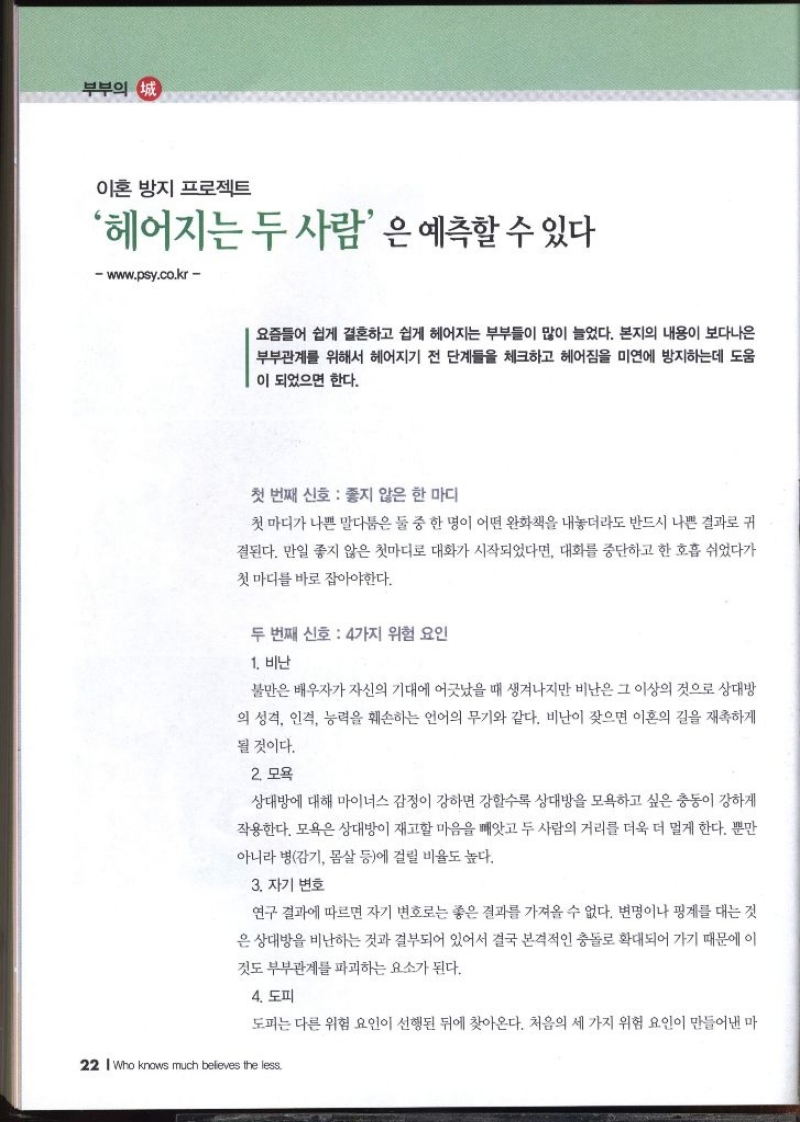 부부의 정 이혼 방지 프로젝트 헤어지는 두 사람은 예측할 수 있다  요즘들어 쉽게 결혼하고 쉽게 헤어지는 부부들이 많이 늘었다. 본지의 내용이 보다나은 부부관계를 위해서 헤어지기 전 단계들을 체크하고 헤어짐을 미연에 방지하는데 도움 이 되었으면 한다.  첫 번째 신호 좋지 않은 한 마디 첫 마디가 나쁜 말다툼은 둘 중 한 명이 어떤 완화책을 내놓더라도 반드시 나쁜 결과로 귀 결된다. 만일 좋지 않은 첫마디로 대화가 시작되었다면 대화를 중단하고 한 호흡 쉬었다가 첫마디를 바로 잡아야한다.  두 번째 신호 4가지 위험 요인 1. 비난 불만은 배우자가 자신의 기대에 어긋났을 때 생겨나지만 비난은 그 이상의 것으로 상대방 의 성격 인격 능력을 훼손하는 언어의 무기와 같다. 비난이 잦으면 이혼의 길을 재촉하게 될 것이다. 2. 모욕 상대방에 대해 마이너스 감정이 강하면 강할수록 상대방을 모욕하고 싶은 충동이 강하게 작용한다. 모욕은 상대방이 재고할 마음을 빼앗고 두 사람의 거리를 더욱 더 멀게 한다. 뿐만 아니라 병감기 몸살 등에 걸릴 비율도 높다. 3. 자기 변호 연구 결과에 따르면 자기 변호로는 좋은 결과를 가져올 수 없다. 변명이나 핑계를 대는 것 은 상대방을 비난하는 것과 결부되어 있어서 결국 본격적인 충돌로 확대되어 가기 때문에 이 것도 부부관계를 파괴하는 요소가 된다. 4. 도피 도피는 다른 위험 요인이 선행된 뒤에 찾아온다. 처음의 세 가지 위험 요인이 만들어낸 마