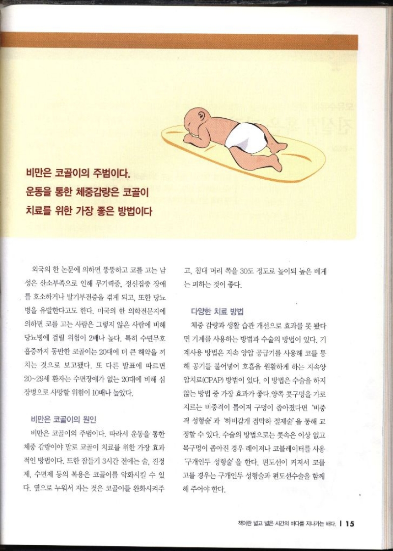 비만은 코골이의 주범이다. 운동을 통한 체중감량은 코골이 치료를 위한 가장 좋은 방법이다 외국의 한 논문에 의하면 뚱뚱하고 코를 고는 남 성은 산소부족으로 인해 무기력증 정신집중 장애 를 호소하거나 발기부전증을 겪게 되고 또한 당뇨 병을 유발한다고도 한다. 미국의 한 의학전문지에 의하면 코를 고는 사람은 그렇지 않은 사람에 비해 당뇨병에 걸릴 위험이 2배나 높다. 특히 수면무호 흡증까지 동반한 코골이는 20대에 더 큰 해악을 끼 치는 것으로 보고됐다. 또 다른 발표에 따르면 2029세 환자는 수면장애가 없는 20대에 비해 심 장병으로 사망할 위험이 10배나 높았다. 비만은 코골이의 원인 비만은 코골이의 주범이다. 따라서 운동을 통한 체중 감량이야 말로 코골이 치료를 위한 가장 효과 적인 방법이다. 또한 잠들기 3시간 전에는 술 진정 제 수면제 등의 복용은 코골이를 악화시킬 수 있 다. 옆으로 누워서 자는 것은 코골이를 완화시켜주 고 침대 머리 쪽을 30도 정도로 높이되 높은 베게 는 피하는 것이 좋다. 다양한 치료 방법 체중감량과 생활 습관 개선으로 효과를 못 봤다 면 기계를 사용하는 방법과 수술의 방법이 있다. 기 계사용 방법은 지속 양압 공급기를 사용해 코를 통 해 공기를 불어넣어 호흡을 원활하게 하는 지속 암치료CPAP 방법이 있다. 이 방법은 수술을 하지 않는 방법 중 가장 효과가 좋다. 양쪽 콧구멍을 가로 지르는 비중격이 틀어져 구멍이 좁아졌다면 비중 격 성형술과 하비갑개 점막하 절제술을 통해 교 정할 수 있다. 수술의 방법으로는 콧속은 이상 없고 목구멍이 좁아진 경우 레이저나 코블레이터를 사용 구개인두성형술을 한다. 편도선이 커져서 코를 고를 경우는 구개인두성형술과 편도선수술을 함께 해 주어야 한다.
