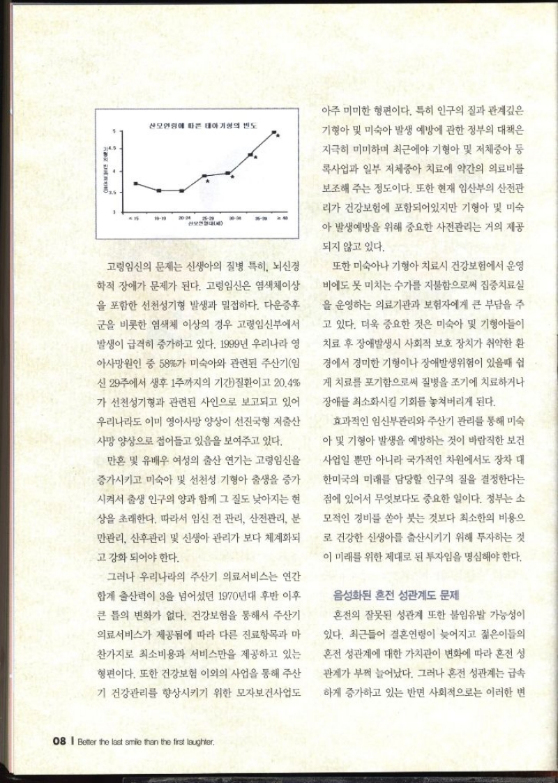 산모연령에 따른 태아기형의 빈도 3 1010 2024 2620 산모연대 3004 고령임신의 문제는 신생아의 질병 특히 뇌신경 학적 장애가 문제가 된다. 고령임신은 염색체이상 을 포함한 선천성기형 발생과 밀접하다. 다운증후 군을 비롯한 염색체 이상의 경우 고령임신부에서 발생이 급격히 증가하고 있다. 1999년 우리나라 영 아사망원인 중 58가 미숙아와 관련된 주산기임 신 29주에서 생후 1주까지의 기간질환이고 20.4 가 선천성기형과 관련된 사인으로 보고되고 있어 우리나라도 이미 영아사망 양상이 선진국형 저출산 사망 양상으로 접어들고 있음을 보여주고 있다. 만혼 및 유배우 여성의 출산 연기는 고령임신을 증가시키고 미숙아 및 선천성 기형아 출생을 증가 시켜서 출생 인구의 양과 함께 그 질도 낮아지는 현 상을 초래한다. 따라서 임신 전 관리 산전관리 분 만관리 산후관리 및 신생아 관리가 보다 체계화되 고 강화 되어야 한다. 그러나 우리나라의 주산기 의료서비스는 연간 합계 출산력이 3을 넘어섰던 1970년대 후반 이후 큰 틀의 변화가 없다. 건강보험을 통해서 주산기 의료서비스가 제공됨에 따라 다른 진료항목과 마 찬가지로 최소비용과 서비스만을 제공하고 있는 형편이다. 또한 건강보험 이외의 사업을 통해 주산 기 건강관리를 향상시키기 위한 모자보건사업도 아주 미미한 형편이다. 특히 인구의 질과 관계깊은 기형아 및 미숙아 발생 예방에 관한 정부의 대책은 지극히 미미하며 최근에야 기형아 및 저체중아 등 록사업과 일부 저체중아 치료에 약간의 의료비를 보조해주는 정도이다. 또한 현재 임산부의 산전관 리가 건강보험에 포함되어있지만 기형아 및 미숙 아 발생예방을 위해 중요한 사전관리는 거의 제공 되지 않고 있다. 또한 미숙아나 기형아 치료시 건강보험에서 운영 비에도 못 미치는 수가를 지불함으로써 집중치료실 을 운영하는 의료기관과 보험자에게 큰 부담을 주 고 있다. 더욱 중요한 것은 미숙아 및 기형아들이 치료 후 장애발생시 사회적 보호 장치가 취약한 환 경에서 경미한 기형이나 장애발생위험이 있을때 쉽 게 치료를 포기함으로써 질병을 조기에 치료하거나 장애를 최소화시킬 기회를 놓쳐버리게 된다. 효과적인 임신부관리와 주산기 관리를 통해 미숙 아 및 기형아 발생을 예방하는 것이 바람직한 보건 사업일 뿐만 아니라 국가적인 차원에서도 장차 대 한미국의 미래를 담당할 인구의 질을 결정한다는 점에 있어서 무엇보다도 중요한 일이다. 정부는 소 모적인 경비를 쏟아 붓는 것보다 최소한의 비용으 로 건강한 신생아를 출산시키기 위해 투자하는 것 이 미래를 위한 제대로 된 투자임을 명심해야 한다. 음성화된 혼전 성관계도 문제  혼전의 잘못된 성관계 또한 불임유발 가능성이 있다. 최근들어 결혼연령이 늦어지고 젊은이들의 혼전 성관계에 대한 가치관이 변화에 따라 혼전 성 관계가 부쩍 늘어났다. 그러나 혼전 성관계는 급속 하게 증가하고 있는 반면 사회적으로는 이러한 변