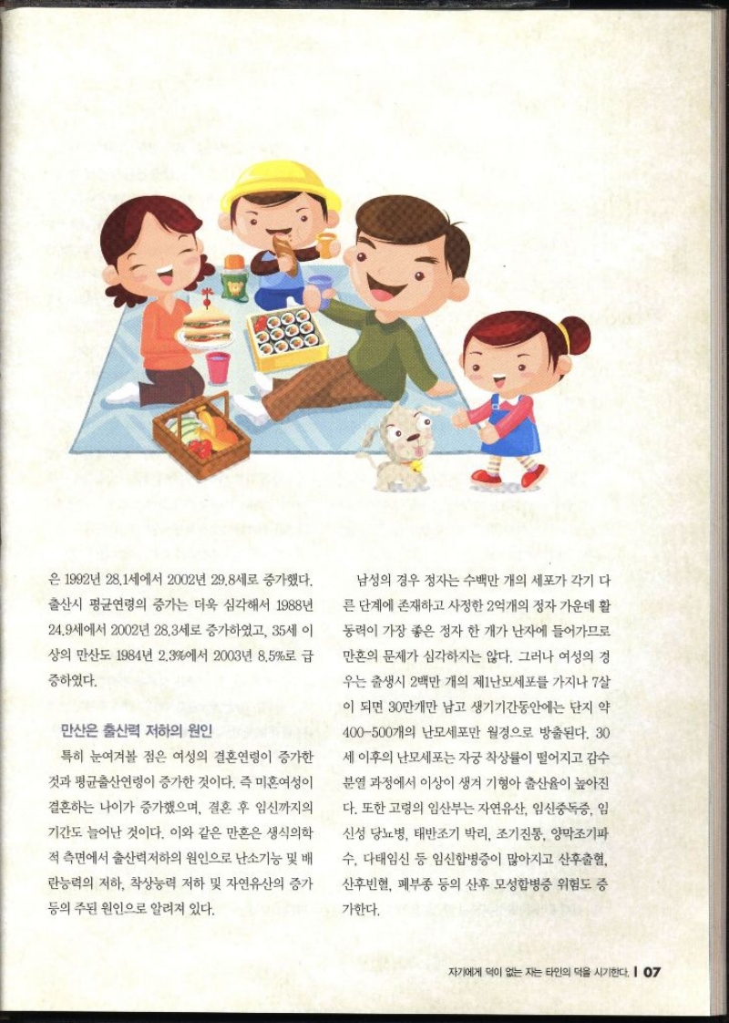 은 1992년 28.1세에서 2002년 29.8세로 증가했다. 출산시 평균연령의 증가는 더욱 심각해서 1988년 24.9세에서 2002년 28.3세로 증가하였고 35세 이 상의 만산도 1984년 2.3에서 2003년 8.5로 급 증하였다. 만산은 출산력 저하의 원인 특히 눈여겨볼 점은 여성의 결혼연령이 증가한 것과 평균출산연령이 증가한 것이다. 즉 미혼여성이 결혼하는 나이가 증가했으며 결혼 후 임신까지의 기간도 늘어난 것이다. 이와 같은 만혼은 생식의학 적 측면에서 출산력저하의 원인으로 난소기능 및 배 란능력의 저하 착상능력 저하 및 자연유산의 증가 등의 주된 원인으로 알려져 있다. 남성의 경우 정자는 수백만 개의 세포가 각기 다 른 단계에 존재하고 사정한 2억개의 정자 가운데 활 동력이 가장 좋은 정자 한 개가 난자에 들어가므로 만혼의 문제가 심각하지는 않다. 그러나 여성의 경 우는 출생시 2백만 개의 제1난모세포를 가지나 7살 이 되면 30만개만 남고 생기기간동안에는 단지 약 400500개의 난모세포만 월경으로 방출된다. 30 세 이후의 난모세포는 자궁 착상률이 떨어지고 감수 분열 과정에서 이상이 생겨 기형아 출산율이 높아진 다. 또한 고령의 임산부는 자연유산 임신중독증 임 신성 당뇨병 태반조기박리 조기진통 양막조기파 수 다태임신 등 임신합병증이 많아지고 산후출혈 산후빈혈 폐부종 등의 산후 모성합병증 위험도 증 가한다.