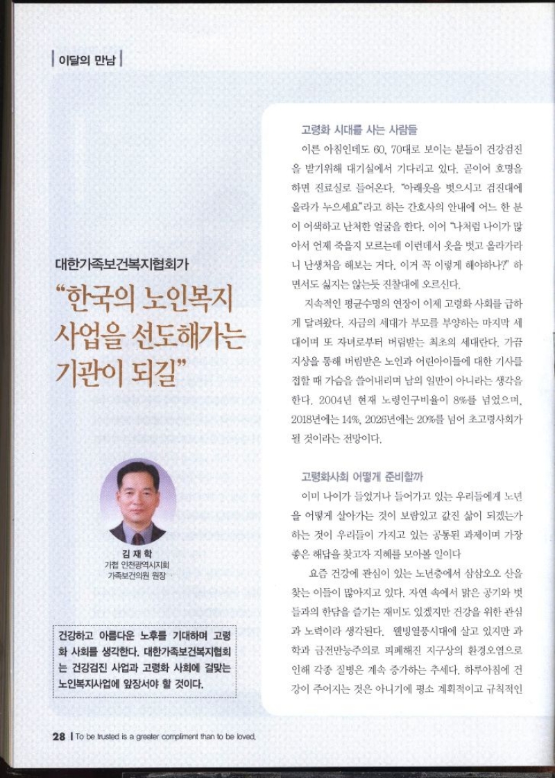 이달의 만남  대한가족보건복지협회가 한국의 노인복지 사업을 선도해가는 기관이 되길 김재학 가협 인천광역시지회 가족보건의원 원장   건강하고 아름다운 노후를 기대하며 고령 화 사회를 생각한다. 대한가족보건복지협회는 건강검진 사업과 고령화 사회에 걸맞는 노인복지사업에 앞장서야 할 것이다.  고령화 시대를 사는 사람들  이른 아침인데도 60 70대로 보이는 분들이 건강검진 을 받기위해 대기실에서 기다리고 있다. 곧이어 호명을 하면 진료실로 들어온다. 아래옷을 벗으시고 검진대에 올라가 누으세요라고 하는 간호사의 안내에 어느 한 분 이 어색하고 난처한 얼굴을 한다. 이어 나처럼 나이가 많 아서 언제 죽을지 모르는데 이런데서 옷을 벗고 올라가라 니 난생처음 해보는 거다. 이거 꼭 이렇게 해야하나 하 면서도 싫지는 않는듯 진찰대에 오르신다. 지속적인 평균수명의 연장이 이제 고령화 사회를 급하 게 달려왔다. 지금의 세대가 부모를 부양하는 마지막 세 대이며 또 자녀로부터 버림받는 최초의 세대란다. 가끔 지상을 통해 버림받은 노인과 어린아이들에 대한 기사를 접할 때 가슴을 쓸어내리며 남의 일만이 아니라는 생각을 한다. 2004년 현재 노령인구비율이 8를 넘었으며 2018년에는 14 2026년에는 20를 넘어 초고령사회가 될 것이라는 전망이다. 고령화사회 어떻게 준비할까 이미 나이가 들었거나 들어가고 있는 우리들에게 노년 을 어떻게 살아가는 것이 보람있고 값진 삶이 되겠는가 하는 것이 우리들이 가지고 있는 공통된 과제이며 가장 좋은 해답을 찾고자 지혜를 모아볼 일이다 요즘 건강에 관심이 있는 노년층에서 삼삼오오 산을 찾는 이들이 많아지고 있다. 자연 속에서 맑은 공기와 벗 들과의 한담을 즐기는 재미도 있겠지만 건강을 위한 관심 과 노력이라 생각된다. 웰빙열풍시대에 살고 있지만 과 학과 금전만능주의로 피폐해진 지구상의 환경오염으로 인해 각종 질병은 계속 증가하는 추세다. 하루아침에 건 강이 주어지는 것은 아니기에 평소 계획적이고 규칙적인 