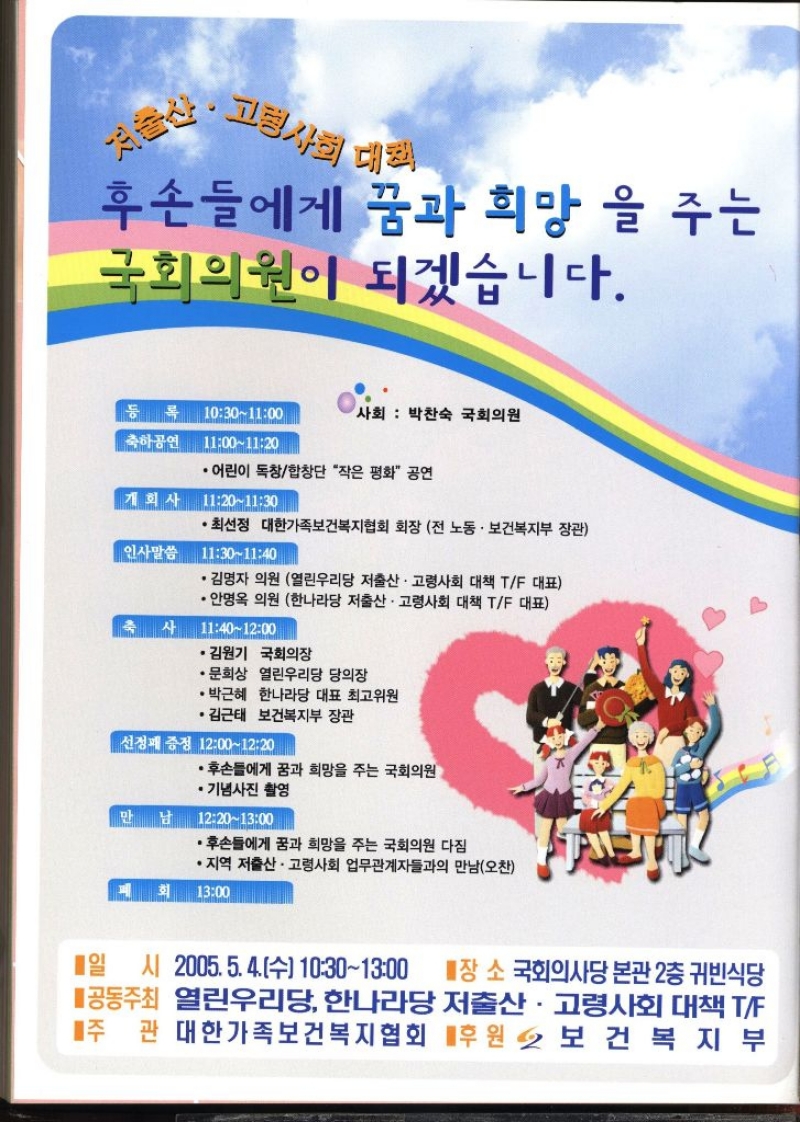 저출산. 고령사회 대회  후손들에게 꿈과 희망을 주는 국회의원이 되겠습니다. 사회 박찬숙 국회의원 축하공연 10301100 11001120  •어린이 독창합창단 작은 평화 공연  개회사 11201130  •최선정 대한가족보건복지협회 회장 전 노동·보건복지부 장관 인사말씀 11301140  •김명자 의원 열린우리당 저출산·고령사회 대책 TF 대표 •안명옥 의원 한나라당 저출산·고령사회 대책 TF 대표  축사 11401200  •김원기 국회의장  •문희상 열린우리당 당의장  •박근혜 한나라당 대표최고위원  •김근태 보건복지부 장관 선정패 증정 12001220  •후손들에게 꿈과 희망을 주는 국회의원  기념사진 촬영  만 남 12201300  •후손들에게 꿈과 희망을 주는 국회의원 다짐  •지역 저출산·고령사회 업무관계자들과의 만남오찬  폐회1300  일 시 2005.5.4.수 10301300  ■장소 국회의사당 본관 2층 귀빈식당 공동주최 열린우리당 한나라당 저출산·고령사회 대책 TF 주관 대한가족보건복지협회 후원 2 보건복지부