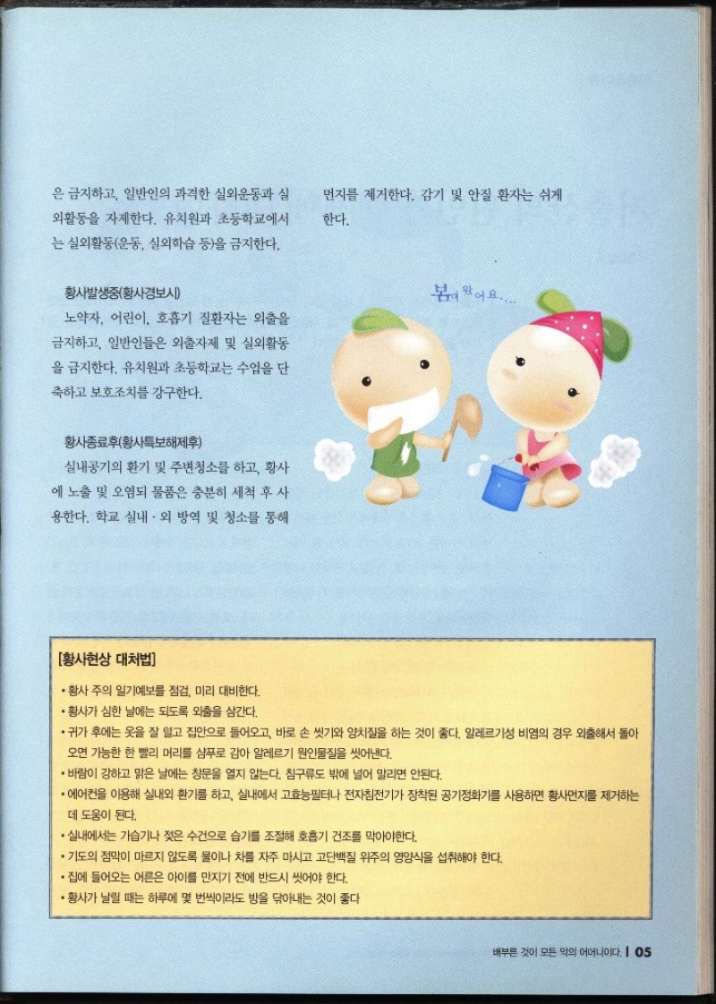 은 금지하고 일반인의 과격한 실외운동과 실 외활동을 자제한다. 유치원과 초등학교에서 는 실외활동운동 실외학습 등을 금지한다. 먼지를 제거한다. 감기 및 안질 환자는 쉬게 한다. 황사발생중황사경보시 노약자 어린이 호흡기 질환자는 외출을 금지하고 일반인들은 외출자제 및 실외활동 을 금지한다. 유치원과 초등학교는 수업을 단 축하고 보호조치를 강구한다. 황사종료후황사특보해제후 실내공기의 환기 및 주변청소를 하고 황사 에 노출 및 오염되 물품은 충분히 세척 후 사 용한다. 학교 실내·외 방역 및 청소를 통해 봄이왔어요..... 황사현상 대처법 • 황사 주의 일기예보를 점검 미리 대비한다. ・황사가 심한 날에는 되도록 외출을 삼간다. ・귀가 후에는 옷을 잘 덮고 집안으로 들어오고 바로 손 씻기와 양치질을 하는 것이 좋다. 알레르기성 비염의 경우 외출해서 돌아 오면 가능한 한 빨리 머리를 샴푸로 감아 알레르기 원인물질을 씻어낸다. • 바람이 강하고 맑은 날에는 창문을 열지 않는다. 침구류도 밖에 널어 말리면 안된다. •에어컨을 이용해 실내외 환기를 하고 실내에서 고효능필터나 전자침전기가 장착된 공기정화기를 사용하면 황사먼지를 제거하는 데 도움이 된다. •실내에서는 가습기나 젖은 수건으로 습기를 조절해 호흡기 건조를 막아야한다. •기도의 점막이 마르지 않도록 물이나 차를 자주 마시고 고단백질 위주의 영양식을 섭취해야 한다. ・집에 들어오는 어른은 아이를 만지기 전에 반드시 씻어야 한다. ・황사가 날릴 때는 하루에 몇 번씩이라도 방을 닦아내는 것이 좋다