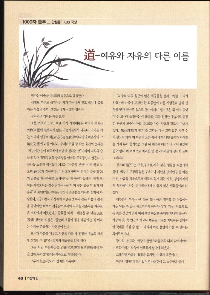 1000자 춘추  안상 KBS 국장  여유와 자유의 다른 이름  장자는 예술을 도의 발현으로 규정한다. 세계도 우주도 심지어는 자기 자신마저 잊고 대상에 몰입 하는 마음의 경지 그것을 장자는 라 칭한다. 장자가 소개하는 예를 보자 소를 가죽과 고기 뼈로 각각 해체해내는 백정의 경지는 외물에 현혹되지 않는 마음가짐에서 나온다. 악기를 깍 •는 노나라 명공의 신기는 무아지경의 마음상태 그 연장에 다름 아니다. 수레바퀴를 잘 깍는 윤관의 솜씨는 기능이란 손이 터득하여 마음에 전하는 것이라며 지식의 습 득에 있어 직접경험의 중요성을 인식한 프로정신이 만든다.  곱사등 노인의 매미잡이 기교는 마음을 분산시키지 않고 모 으면 신과 같아진다는 진리가 뒷받침 한다. 장강 의 급류를 자유자재로 저어가는 뱃사공의 능력은 헤엄 잘 •치는 사람보다는 잠수 잘하는 사람이 배 젓는 법을 더 쉽게 배 운다며 외물보다는 정신의 소중함을 터득한 철학에 바 탕한다. 명조련사 기성자의 비결은 호수와 같은 마음의 평정 을 얻어야만 비로소 싸움닭으로서의 자격을 갖춘다는 여유로 운 소신에서 비롯된다. 급류를 헤치고 헤엄칠 수 있는 장강 청년의 비결은 물살의 흐름에 몸을 내맡기는 것이라 는 순리를 존중하는 자연관에 있다. 모두가 마음을 비우고 자연을 따를 때 진정한 예술의 세계 에 진입할 수 있다는 장자의 예술관을 읽게 한다. 그는 이런 마음가짐을 심제좌 망상아무기상태라는 이름으로 개념짓는다. 모두가 독도의 경지를 이름이다. 송나라의 원군이 많은 화공들을 불러 그림을 그리게 하였는데 나중에 도착한 한 화공만이 다른 사람들과 달리 명 령을 받자 곧바로 집으로 돌아가더니 벌거벗은 채 쉬고 있었 다는 고사에 등장하는 이 화공과 그를 진정한 예술가로 인정 한 원군의 모습이 바로 도를 아는 사람의 면모가 아닌가 싶다. 매화의 미를 그리는 데는 그리 많은 가짓 수 가 필요치 않다며 화면의 오른쪽에 매화 너댓 송이가 피어있 는 가지 두어 줄기만을 그린 뒤 배경은 하늘이니 굳이 표현할 필요 없다며 여백으로 처리한 옛 중국화가들의 생각이 또한 그러하다. 장자의 도는 여유무소유 자유 같은 말들을 떠올리게 한다. 세상이 규정해 놓은 구속이나 제한을 벗어던질 줄 아는 여유. 마음을 비움으로써 비로소 얻게 되는 자유. 경쟁세계에 서 생존해야 하는 현대인들에게는 쉽지 않은 덕목들이라 하 겠다. 대부분의 우리는 큰 것을 잃는 아픈 경험을 한 다음에야 겨우 닿을 수 있는 사고영역이 아닌가 싶다. 기실 지상의 모 든 것은 천상의 것에 비해 보면 하찮은 존재에 지나지 않는다. 지상의 것 즉 인간의 사고나 행위는 그것을 재단하는 절대적 인 잣대를 가질 수 없고 따라서 어떤 틀안에 가둘 수 없다는 의미로서이다. 장자의 도는 세상이 혼란스러울수록 되려 갖추어야하 는 덕목이라는 각성에 인색하지 말아야 하겠다. 그래야만 마음의 평정을 유지할 수 있기 때문이다. 마음의 평정 그것은 잃어본 사람만이 그 소중함을 안다.