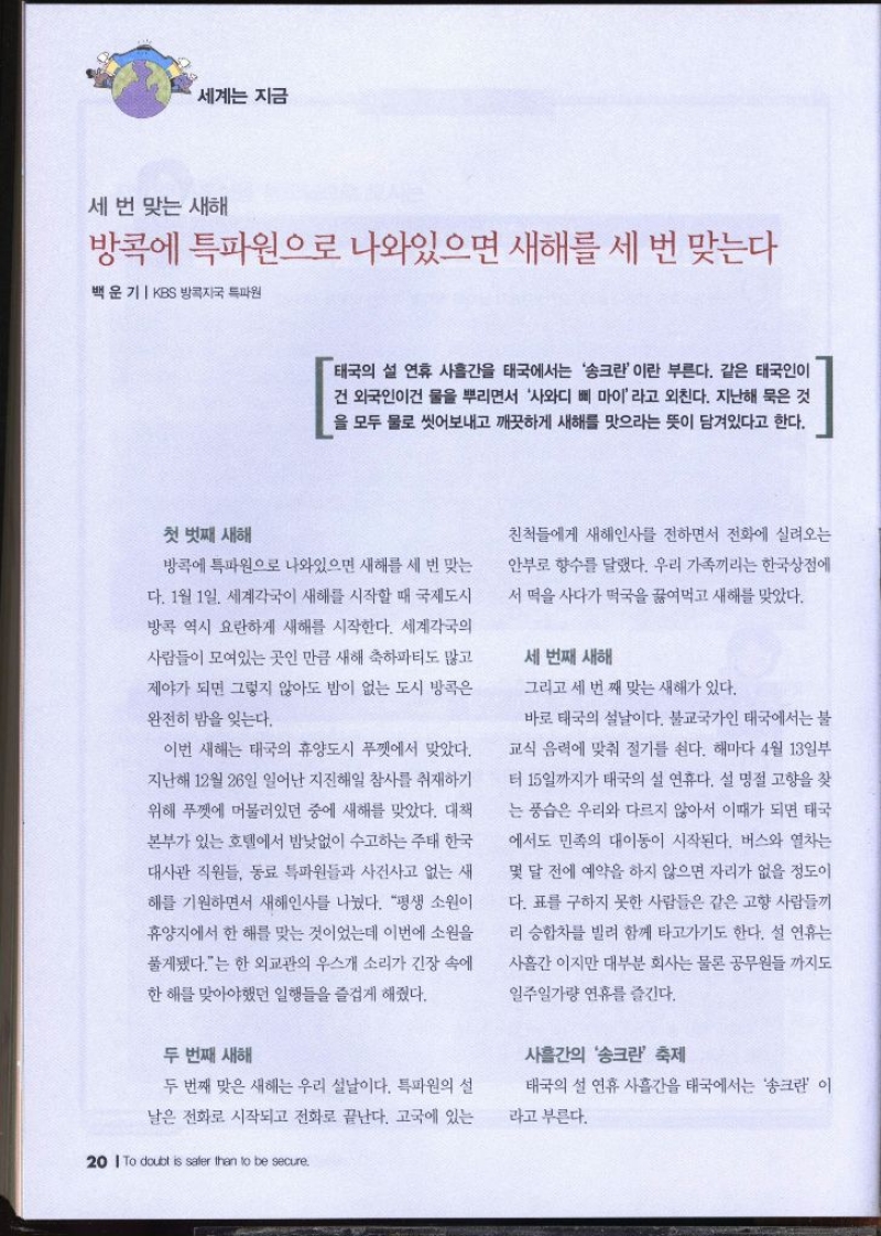 세계는 지금  세 번 맞는 새해 방콕에 특파원으로 나와있으면 새해를 세 번 맞는다 백운기 KBS 방콕자국 특파원   태국의 설 연휴 사흘간을 태국에서는 송크란 이란 부른다. 같은 태국인이 건 외국인이건 물을 뿌리면서 사와디 삐 마이라고 외친다. 지난해 묵은 것 을 모두 물로 씻어내고 깨끗하게 새해를 맛으라는 뜻이 담겨있다고 한다. 첫 번째 새해 방콕에 특파원으로 나와있으면 새해를 세 번 맞는 다. 1월 1일 세계각국이 새해를 시작할 때 국제도시 방콕 역시 요란하게 새해를 시작한다. 세계각국의 사람들이 모여있는 곳인 만큼 새해 축하파티도 많고 제야가 되면 그렇지 않아도 밤이 없는 도시 방콕은 완전히 밤을 잊는다. 이번 새해는 태국의 휴양도시 푸껫에서 맞았다. 지난해 12월 26일 일어난 지진해일 참사를 취재하기 위해 푸껫에 머물러있던 중에 새해를 맞았다. 대책 본부가 있는 호텔에서 밤낮없이 수고하는 주태 한국 대사관 직원들 동료 특파원들과 사건사고 없는 새 해를 기원하면서 새해인사를 나눴다. 평생 소원이 휴양지에서 한 해를 맞는 것이었는데 이번에 소원을 풀게됐다.는 한 외교관의 우스개 소리가 긴장 속에 한 해를 맞아야했던 일행들을 즐겁게 해줬다. 두 번째 새해 두 번째 맞은 새해는 우리 설날이다. 특파원의 설 날은 전화로 시작되고 전화로 끝난다. 고국에 있는 친척들에게 새해인사를 전하면서 전화에 실려오는 안부로 향수를 달랬다. 우리 가족끼리는 한국상점에 서 떡을 사다가 떡국을 끓여먹고 새해를 맞았다. 세 번째 새해 그리고 세 번째 맞는 새해가 있다. 바로 태국의 설날이다. 불교국가인 태국에서는 불 교식 음력에 맞춰 절기를 쉰다. 해마다 4월 13일부 터 15일까지가 태국의 설 연휴다. 설 명절 고향을 찾 는 풍습은 우리와 다르지 않아서 이때가 되면 태국 에서도 민족의 대이동이 시작된다. 버스와 열차는 몇 달 전에 예약을 하지 않으면 자리가 없을 정도이 다. 표를 구하지 못한 사람들은 같은 고향 사람들끼 리 승합차를 빌려 함께 타고가기도 한다. 설 연휴는 사흘간 이지만 대부분 회사는 물론 공무원들까지도 일주일가량 연휴를 즐긴다. 사흘간의 송크란 축제 태국의 설 연휴 사흘간을 태국에서는 송크란 이 라고 부른다.