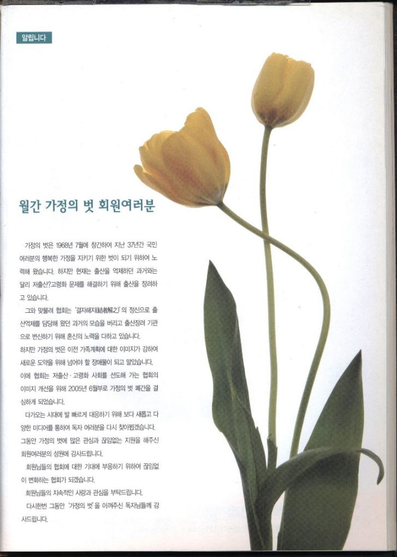 알립니다 월간 가정의 벗 회원여러분  가정의 벗은 1968년 7월에 창간하여 지난 37년간 국민 여러분의 행복한 가정을 지키기 위한 벗이 되기 위하여 노 력해 왔습니다. 하지만 현재는 출산을 억제하던 과거와는 달리 저출산고령화 문제를 해결하기 위해 출산을 장려하 고 있습니다. 그와 맞물려 협회는 결자해지의 정신으로 출 산억제를 담당해 왔던 과거의 모습을 버리고 출산장려 기관 으로 변신하기 위해 혼신의 노력을 다하고 있습니다. 하지만 가정의 벗은 이전 가족계획에 대한 이미지가 강하여 새로운 도약을 위해 넘어야 할 장애물이 되고 말았습니다. 이에 협회는 저출산·고령화 사회를 선도해 가는 협회의 이미지 개선을 위해 2005년 6월부로 가정의 벗 폐간을 결 심하게 되었습니다. 다가오는 시대에 발 빠르게 대응하기 위해 보다 새롭고 다 양한 미디어를 통하여 독자 여러분을 다시 찾아뵙겠습니다. 그동안 가정의 벗에 많은 관심과 끊임없는 지원을 해주신 회원여러분의 성원에 감사드립니다. 회원님들의 협회에 대한 기대에 부응하기 위하여 끊임없 이 변화하는 협회가 되겠습니다. 회원님들의 지속적인 사랑과 관심을 부탁드립니다. 다시한번 그동안 가정의 벗을 아껴주신 독자님들께 감 사드립니다.