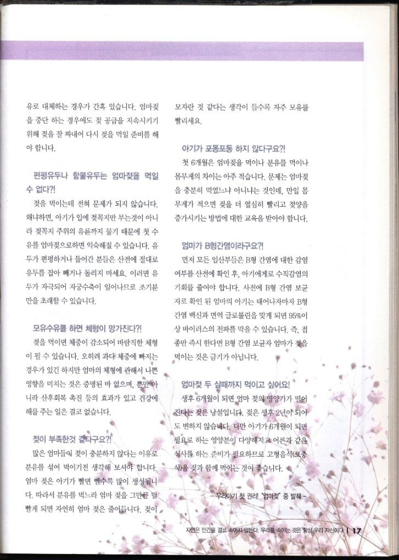 유로 대체하는 경우가 간혹 있습니다. 엄마젖 을 중단하는 경우에도 젖 공급을 지속시키기 위해 젖을 잘 짜내어 다시 젖을 먹일 준비를 해 야 합니다. 모자란 것 같다는 생각이 들수록 자주 모유를 빨리세요. 편평유두나 함몰유두는 엄마젖을 먹일 수 없다 젖을 먹이는데 전혀 문제가 되지 않습니다. 왜냐하면 아기가 입에 젖꼭지만 무는것이 아니 라 젖꼭지 주위의 유륜까지 물기 때문에 첫 수 유를 엄마젖으로하면 익숙해질 수 있습니다. 유 두가 편평하거나 들어간 분들은 산전에 절대로 유두를 잡아 빼거나 돌리지 마세요. 이러면 유 두가 자극되어 자궁수축이 일어나므로 조기분 만을 초래할 수 있습니다. 모유수유를 하면 체형이 망가진다 젖을 먹이면 체중이 감소되어 바람직한 체형 이 될 수 있습니다. 오히려 과다 체중에 빠지는 경우가 있긴 하지만 엄마의 체형에 관해서 나쁜 영향을 미치는 것은 증명된 바 없으며 뿐만 아 니라 산후회복 촉진 등의 효과가 있고 건강에 해를 주는 일은 결코 없습니다. 젖이 부족한것 같다구요 많은 엄마들이 젖이 충분하지 않다는 이유로 분유를 섞어 먹이기전 생각해 보셔야 합니다. 엄마 젖은 아기가 빨면 빨수록 많이 생성됩니 다. 따라서 분유를 먹느라 엄마 젖을 그만큼 덜 빨게 되면 자연히 엄마 젖은 줄어듭니다. 젖이 아기가 포동포동하지 않다구요 첫 6개월은 엄마젖을 먹이나 분유를 먹이나 몸무게의 차이는 아주 적습니다. 문제는 엄마젖 을 충분히 먹였느냐 아니냐는 것인데 만일 몸 무게가 적으면 젖을 더 열심히 빨리고 젖양을 증가시키는 방법에 대한 교육을 받아야 합니다. 엄마가 B형간염이라구요 먼저 모든 임산부들은 B형 간염에 대한 감염 여부를 사전에 확인 후 아기에게로 수직감염의 기회를 줄여야 합니다. 사전에 B형 간염 보균 자로 확인된 엄마의 아기는 태어나자마자 B형 간염 백신과 면역 글로불린을 맞게 되면 95이 상 바이러스의 전파를 막을 수 있습니다. 즉 접 종만 즉시 한다면 B형 간염 보균자 엄마가 젖을 먹이는 것은 금기가 아닙니다. 엄마젖 두 실때까지 먹이고 싶어요 생후 6개월이 되면 엄마 젖의 영양가가 떨어 ・진다는 것은 낭설입니다. 젖은 생후 2년이 되어 도 변하지 않습니다. 다만 아기가 6개월이 되면 필요로 하는 영양분이 다양해지고 어른과 같은 식사를 하는 준비가 필요하므로 고형음식보충 식을 젖과 함께 먹이는 것이 좋습니다. 우리아기 첫 권리 엄마젖 중 발췌 