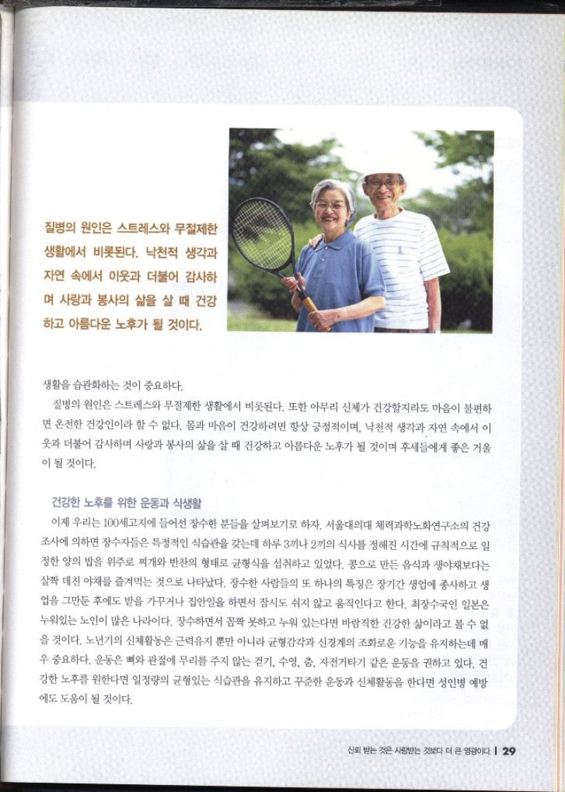 질병의 원인은 스트레스와 무절제한 생활에서 비롯된다. 낙천적 생각과 자연 속에서 이웃과 더불어 감사하 며 사랑과 봉사의 삶을 살 때 건강 하고 아름다운 노후가 될 것이다.  생활을 습관화하는 것이 중요하다. 질병의 원인은 스트레스와 무절제한 생활에서 비롯된다. 또한 아무리 신체가 건강할지라도 마음이 불편하 면 온전한 건강인이라 할 수 없다. 몸과 마음이 건강하려면 항상 긍정적이며 낙천적 생각과 자연 속에서 이 옷과 더불어 감사하며 사랑과 봉사의 삶을 살 때 건강하고 아름다운 노후가 될 것이며 후세들에게 좋은 거울 이 될 것이다. 건강한 노후를 위한 운동과 식생활 이제 우리는 100세고지에 들어선 장수한 분들을 살펴보기로 하자. 서울대의대 체력과학노화연구소의 건강 조사에 의하면 장수자들은 특정적인 식습관을 갖는데 하루 3끼나 2끼의 식사를 정해진 시간에 규칙적으로 일 정한 양의 밥을 위주로 찌개와 반찬의 형태로 균형식을 섭취하고 있었다. 콩으로 만든 음식과 생야채보다는 살짝 데친 야채를 즐겨먹는 것으로 나타났다. 장수한 사람들의 또 하나의 특징은 장기간 생업에 종사하고 생 업을 그만둔 후에도 밭을 가꾸거나 집안일을 하면서 잠시도 쉬지 않고 움직인다고 한다. 최장수국인 일본은 누워있는 노인이 많은 나라이다. 장수하면서 꼼짝 못하고 누워 있는다면 바람직한 건강한 삶이라고 볼 수 없 을 것이다. 노년기의 신체활동은 근력유지 뿐만 아니라 균형감각과 신경계의 조화로운기능을 유지하는데 매 우 중요하다. 운동은 뼈와 관절에 무리를 주지 않는 걷기 수영 춤 자전거타기 같은 운동을 권하고 있다. 건 강한 노후를 원한다면 일정량의 균형있는 식습관을 유지하고 꾸준한 운동과 신체활동을 한다면 성인병 예방 에도 도움이 될 것이다.