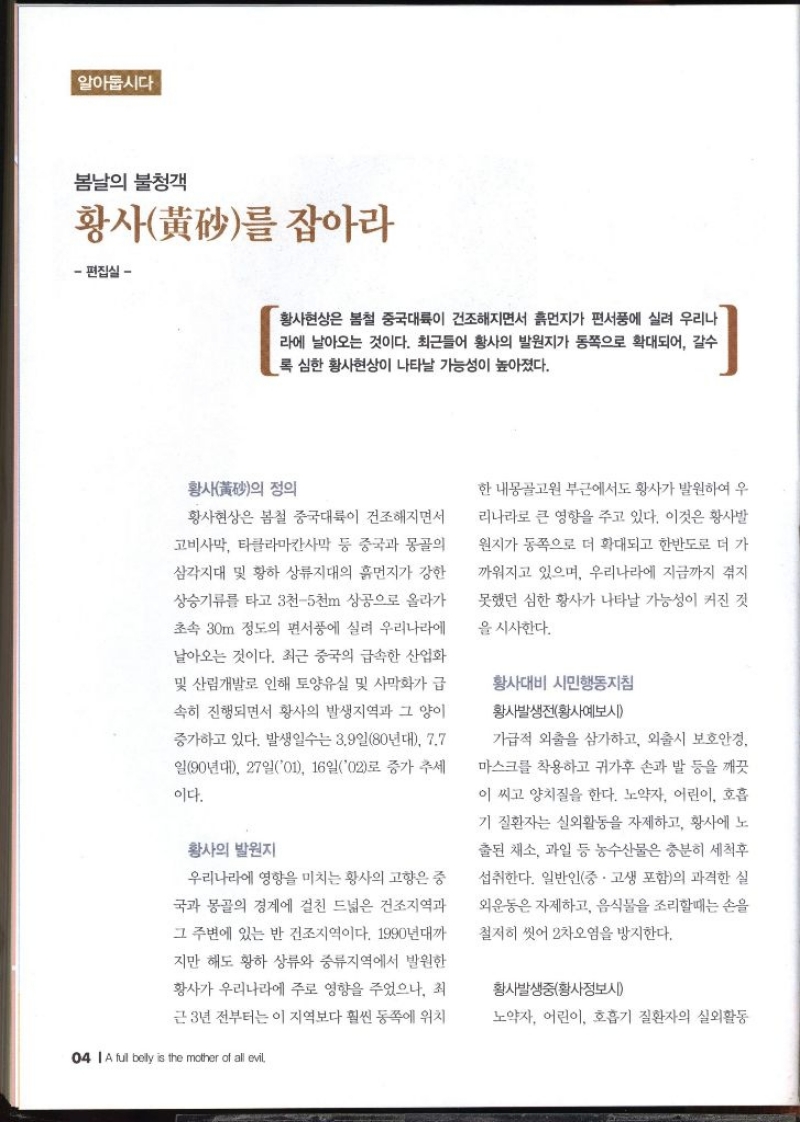 알아둡시다 봄날의 불청객 황사를 잡아라 편집실 –  황사현상은 봄철 중국대륙이 건조해지면서 흙먼지가 편서풍에 실려 우리나 라에 날아오는 것이다. 최근들어 황사의 발원지가 동쪽으로 확대되어 갈수 록 심한 황사현상이 나타날 가능성이 높아졌다. 황사의 정의 황사현상은 봄철 중국대륙이 건조해지면서 고비사막 타클라마칸사막 등 중국과 몽골의 삼각지대 및 황하 상류지대의 흙먼지가 강한 상승기류를 타고 3천5천m 상공으로 올라가 초속 30m 정도의 편서풍에 실려 우리나라에 날아오는 것이다. 최근 중국의 급속한 산업화 및 산림개발로 인해 토양유실 및 사막화가 급 속히 진행되면서 황사의 발생지역과 그 양이 증가하고 있다. 발생일수는 3.9일80년대 7.7 일90년대 27일01 16일02로 증가 추세 이다. 황사의 발원지 우리나라에 영향을 미치는 황사의 고향은 중 국과 몽골의 경계에 걸친 드넓은 건조지역과 그 주변에 있는 반 건조지역이다. 1990년대까 지만 해도 황하 상류와 중류지역에서 발원한 황사가 우리나라에 주로 영향을 주었으나 최 근 3년 전부터는 이 지역보다 훨씬 동쪽에 위치한 내몽골고원 부근에서도 황사가 발원하여 우 리나라로 큰 영향을 주고 있다. 이것은 황사발 원지가 동쪽으로 더 확대되고 한반도로 더 가 까워지고 있으며 우리나라에 지금까지 겪지 못했던 심한 황사가 나타날 가능성이 커진 것 을 시사한다. 황사대비 시민행동지침 황사발생전황사예보시  가급적 외출을 삼가하고 외출시 보호안경. 마스크를 착용하고 귀가후 손과 발 등을 깨끗 이 씨고 양치질을 한다. 노약자 어린이 호흡 기질환자는 실외활동을 자제하고 황사에 노 출된 채소 과일 등 농수산물은 충분히 세척후 섭취한다. 일반인중·고생 포함의 과격한 실 외운동은 자제하고 음식물을 조리할때는 손을 철저히 씻어 2차오염을 방지한다. 황사발생중황사정보시  노약자 어린이 호흡기 질환자의 실외활동