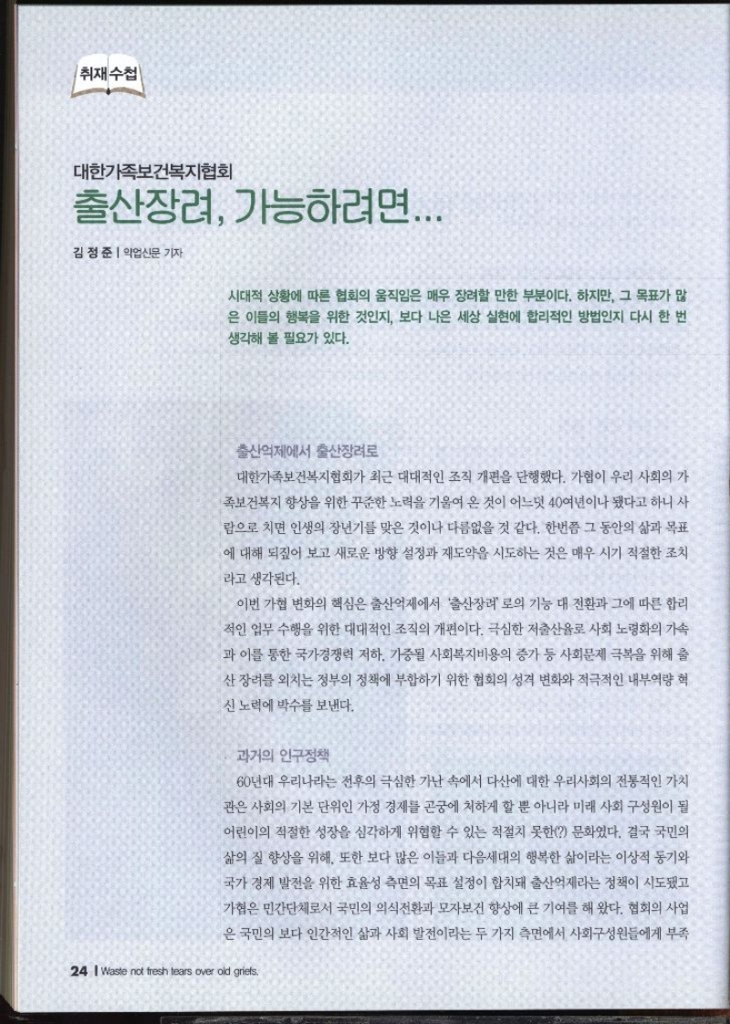 취재수첩  대한가족보건복지협회 출산장려 가능하려면...  김정준 약업신문 기자   시대적 상황에 따른 협회의 움직임은 매우 장려할 만한 부분이다. 하지만 그 목표가 많 은 이들의 행복을 위한 것인지 보다 나은 세상 실현에 합리적인 방법인지 다시 한 번 생각해 볼 필요가 있다.  출산억제에서 출산장려 대한가족보건복지협회가 최근 대대적인 조직 개편을 단행했다. 가협이 우리 사회의 가 족보건복지 향상을 위한 꾸준한 노력을 기울여 온 것이 어느덧 40여년이나 됐다고 하니 사 람으로 치면 인생의 장년기를 맞은 것이나 다름없을 것 같다. 한번쯤 그 동안의 삶과 목표 에 대해 되짚어 보고 새로운 방향 설정과 재도약을 시도하는 것은 매우 시기 적절한 조치 라고 생각된다. 이번 가협 변화의 핵심은 출산억제에서 출산장려로의 기능 대 전환과 그에 따른 합리 적인 업무 수행을 위한 대대적인 조직의 개편이다. 극심한 저출산율로 사회 노령화의 가속 과 이를 통한 국가경쟁력 저하 가중될 사회복지비용의 증가 등 사회문제 극복을 위해 출 산장려를 외치는 정부의 정책에 부합하기 위한 협회의 성격 변화와 적극적인 내부역량 혁 신 노력에 박수를 보낸다. 과거의 인구정책 60년대 우리나라는 전후의 극심한 가난 속에서 다산에 대한 우리사회의 전통적인 가치 관은 사회의 기본 단위인 가정 경제를 곤궁에 처하게 할 뿐 아니라 미래 사회 구성원이 될 어린이의 적절한 성장을 심각하게 위협할 수 있는 적절치 못한 문화였다. 결국 국민의 삶의 질 향상을 위해 또한 보다 많은 이들과 다음세대의 행복한 삶이라는 이상적 동기와 국가 경제 발전을 위한 효율성 측면의 목표 설정이 합치돼 출산억제라는 정책이 시도됐고 가협은 민간단체로서 국민의 의식전환과 모자보건 향상에 큰 기여를 해 왔다. 협회의 사업 은 국민의 보다 인간적인 삶과 사회 발전이라는 두 가지 측면에서 사회구성원들에게 부족 