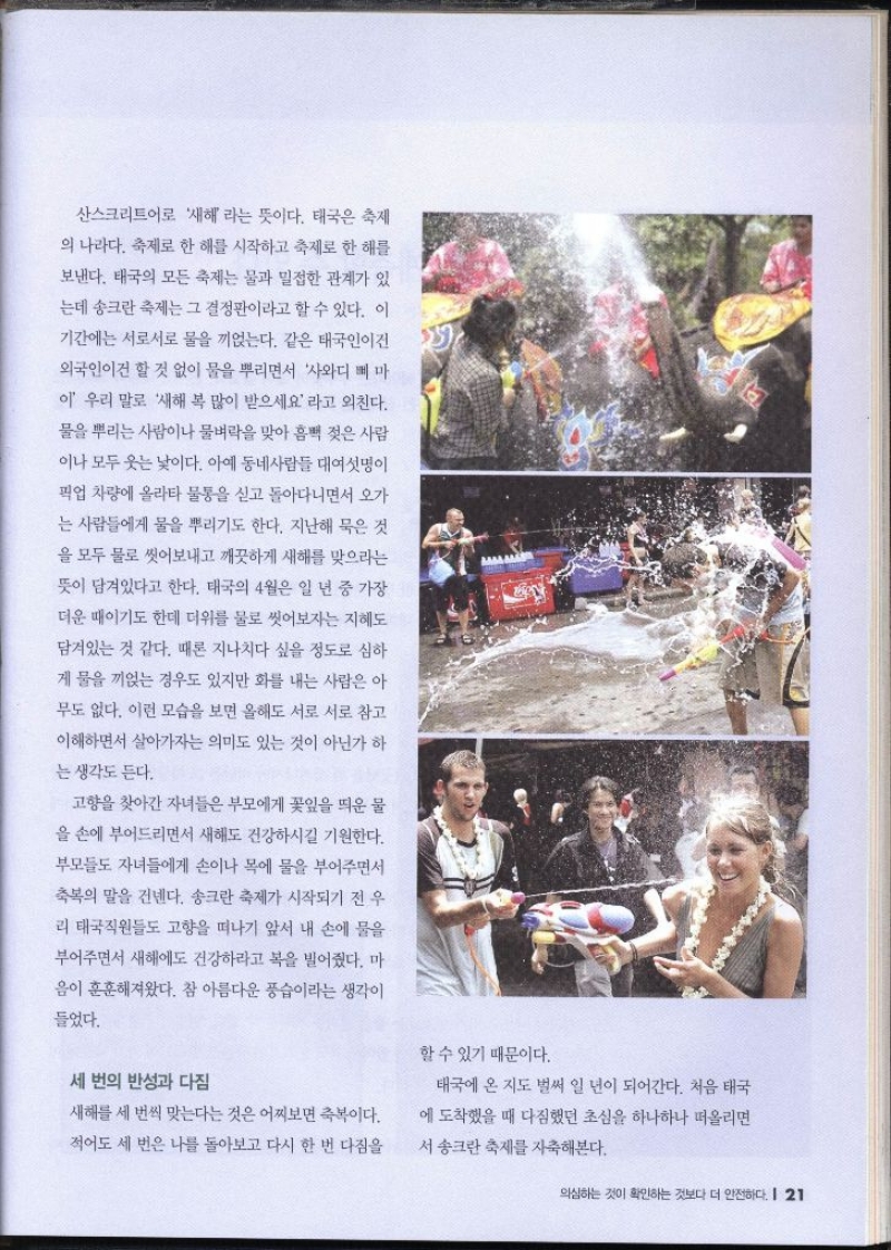 산스크리트어로 새해 라는 뜻이다. 태국은 축제 의 나라다. 축제로 한 해를 시작하고 축제로 한 해를 보낸다. 태국의 모든 축제는 물과 밀접한 관계가 있 는데 송크란 축제는 그 결정판이라고 할 수 있다. 이 기간에는 서로서로 물을 끼얹는다. 같은 태국인이건 외국인이건 할 것 없이 물을 뿌리면서 사와디 삐 마 이 우리 말로 새해 복 많이 받으세요 라고 외친다. 물을 뿌리는 사람이나 물벼락을 맞아 흠뻑 젖은 사람 이나 모두 웃는 낯이다. 아예 동네사람들 대여섯명이 픽업 차량에 올라타 물통을 싣고 돌아다니면서 오가 는 사람들에게 물을 뿌리기도 한다. 지난해 묵은 것 을 모두 물로 씻어보내고 깨끗하게 새해를 맞으라는 뜻이 담겨있다고 한다. 태국의 4월은 일 년 중 가장 더운 때이기도 한데 더위를 물로 씻어보자는 지혜도 담겨있는 것 같다. 때론 지나치다 싶을 정도로 심하 게 물을 끼얹는 경우도 있지만 화를 내는 사람은 아 무도 없다. 이런 모습을 보면 올해도 서로 서로 참고 이해하면서 살아가자는 의미도 있는 것이 아닌가 하 는 생각도 든다. 고향을 찾아간 자녀들은 부모에게 꽃잎을 띄운 물 을 손에 부어드리면서 새해도 건강하시길 기원한다. 부모들도 자녀들에게 손이나 목에 물을 부어주면서 축복의 말을 건넨다. 송크란 축제가 시작되기 전 우 리 태국직원들도 고향을 떠나기 앞서 내 손에 물을 부어주면서 새해에도 건강하라고 복을 빌어줬다. 마 음이 훈훈해져왔다. 참 아름다운 풍습이라는 생각이 들었다. 세 번의 반성과 다짐 할 수 있기 때문이다. 새해를 세 번씩 맞는다는 것은 어찌보면 축복이다. 적어도 세 번은 나를 돌아보고 다시 한 번 다짐을 태국에 온 지도 벌써 일 년이 되어간다. 처음 태국 에 도착했을 때 다짐했던 초심을 하나하나 떠올리면 서 송크란 축제를 자축해본다.