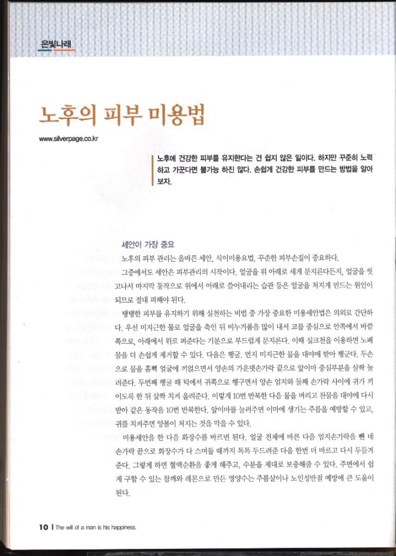 은빛나래  노후의 피부 미용법 wwww.silverpage.co.kr  노후에 건강한 피부를 유지한다는 건 쉽지 않은 일이다. 하지만 꾸준히 노력 하고 가꾼다면 불가능 하진 않다. 손쉽게 건강한 피부를 만드는 방법을 알아 보자.   세안이 가장 중요 노후의 피부 관리는 올바른 세안 식이미용요법 꾸준한 피부손질이 중요하다. 그중에서도 세안은 피부관리의 시작이다. 얼굴을 위 아래로 세게 문지른다든지 얼굴을 씻 고나서 마지막 동작으로 위에서 아래로 쓸어내리는 습관 등은 얼굴을 처지게 만드는 원인이 되므로 절대 피해야 된다. 탱탱한 피부를 유지하기 위해 실천하는 비법 중 가장 중요한 미용세안법은 의외로 간단하 다. 우선 미지근한 물로 얼굴을 축인 뒤 비누거품을 많이 내서 코를 중심으로 안쪽에서 바깥 쪽으로 아래에서 위로 펴준다는 기분으로 부드럽게 문지른다. 이때 실크천을 이용하면 노폐 물을 더 손쉽게 제거할 수 있다. 다음은 헹굼. 먼지 미지근한 물을 대야에 받아 헹군다. 두손 으로 물을 흠뻑 얼굴에 끼얹으면서 양손의 가운뎃손가락 끝으로 앞이마 중심부분을 살짝 눌 러준다. 두번째 헹굴 때 턱에서 귀족으로 헹구면서 양손 엄지와 둘째 손가락 사이에 귀가 끼 이도록 한 뒤 살짝 치켜 올려준다. 이렇게 10번 반복한 다음 물을 버리고 찬물을 대야에 다시 받아 같은 동작을 10번 반복한다. 앞이마를 눌러주면 이마에 생기는 주름을 예방할 수 있고 귀를 치켜주면 양볼이 처지는 것을 막을 수 있다. 미용세안을 한 다음 화장수를 바르면 된다. 얼굴 전체에 바른 다음 엄지손가락을 뺀 네 손가락 끝으로 화장수가 다 스며들 때까지 톡톡 두드려준 다음 한번 더 바르고 다시 두들겨 준다. 그렇게 하면 혈액순환을 좋게 해주고 수분을 제대로 보충해줄 수 있다. 주변에서 쉽 게 구할 수 있는 참깨와 레몬으로 만든 영양수는 주름살이나 노인성반점 예방에 큰 도움이 된다.