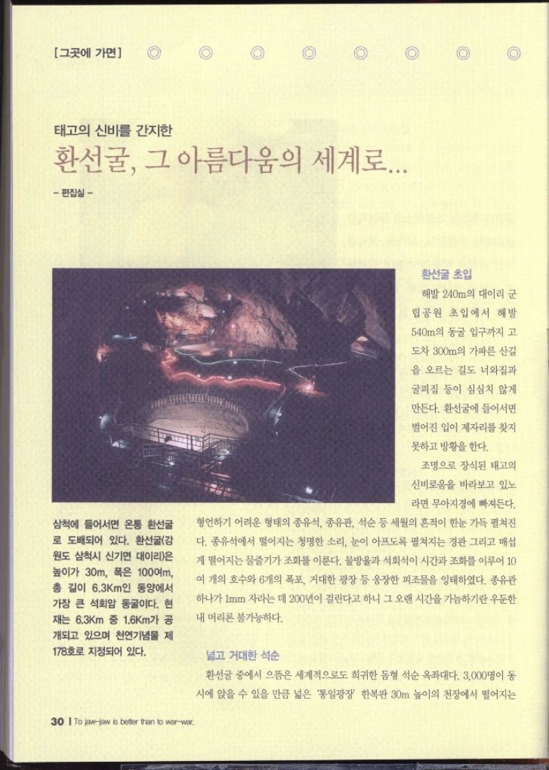 그곳에 가면  태고의 신비를 간지한 환선굴 그 아름다움의 세계로... 편집실 –  삼척에 들어서면 온통 환선굴 로 도배되어 있다. 환선굴강 원도 삼척시 신기면 대이리은 높이가 30m 폭은 100여m 총 길이 6.3km인 동양에서 가장 큰 석회암 동굴이다. 현 재는 6.3km 중 1.6km가 공 개되고 있으며 천연기념물 제 178호로 지정되어 있다.  환선굴 초입  해발 240m의 대이리 군 립공원 초입에서 해발 540m의 동굴 입구까지 고 도차 300m의 가파른 산길 을 오르는 길도 너와집과 굴피집 등이 심심치 않게 만든다. 환선굴에 들어서면 벌어진 입이 제자리를 찾지 못하고 방황을 한다. 조명으로 장식된 태고의 신비로움을 바라보고 있노 라면 무아지경에 빠져든다. 형언하기 어려운 형태의 종유석 종유관 석순 등 세월의 흔적이 한눈 가득 펼쳐진 다. 종유석에서 떨어지는 청명한 소리 눈이 아프도록 펼쳐지는 경관 그리고 매섭 게 떨어지는 물줄기가 조화를 이룬다. 물방울과 석회석이 시간과 조화를 이루어 10 여 개의 호수와 6개의 폭포 거대한 광장 등 웅장한 피조물을 잉태하였다. 종유관 하나가 1mm 자라는데 200년이 걸린다고 하니 그 오랜 시간을 가늠하기란 우둔한 내 머리론 불가능하다. 넓고 거대한 석순  환선굴 중에서 으뜸은 세계적으로도 희귀한 돔형 석순 옥좌대다. 3000명이 동 시에 앉을 수 있을 만큼 넓은 통일광장 한복판 30m 높이의 천장에서 떨어지는 