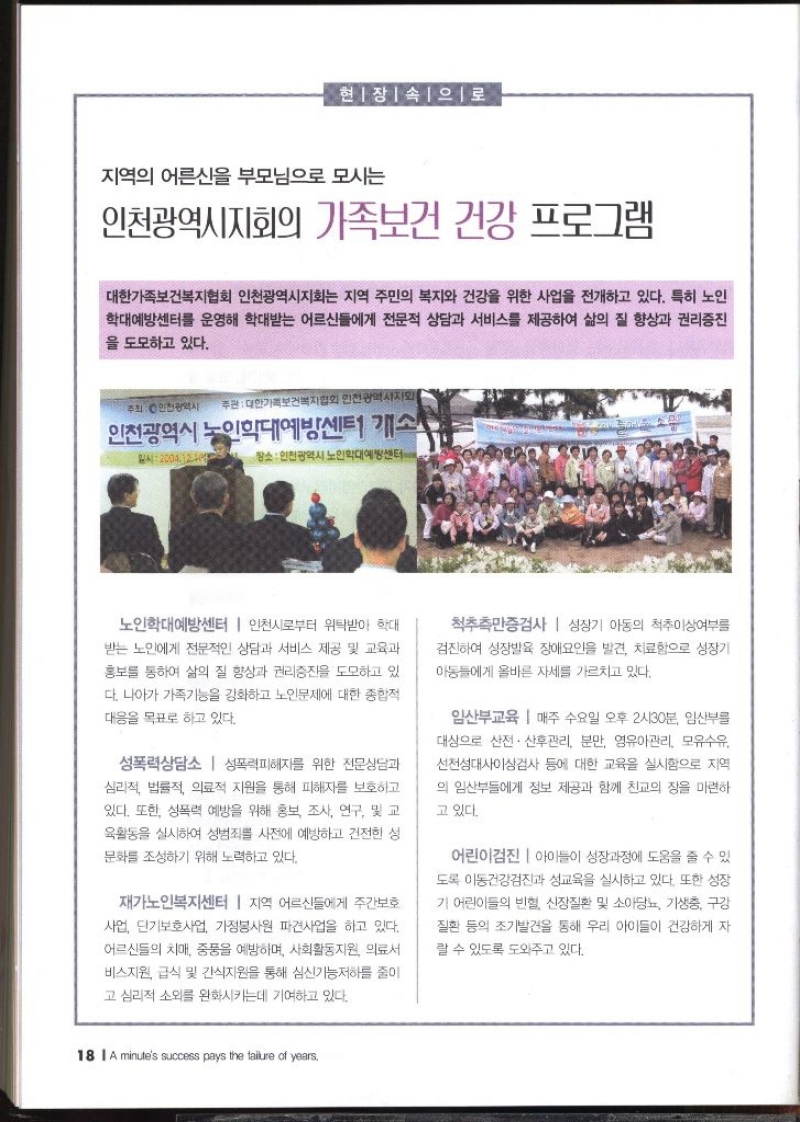 현장 속으로  지역의 어른신을 부모님으로 모시는 인천광역시지회의 가족보건 건강 프로그램   대한가족보건복지협회 인천광역시지회는 지역 주민의 복지와 건강을 위한 사업을 전개하고 있다. 특히 노인 •학대예방센터를 운영해 학대받는 어르신들에게 전문적 상담과 서비스를 제공하여 삶의 질 향상과 권리증진 을 도모하고 있다.  노인학대예방센터  인천시로부터 위탁받아 학대 받는 노인에게 전문적인 상담과 서비스 제공 및 교육과 홍보를 통하여 삶의 질 향상과 권리증진을 도모하고 있 다. 나아가 가족기능을 강화하고 노인문제에 대한 종합적 대응을 목표로 하고 있다. 성폭력상담소 성폭력피해자를 위한 전문상담과 심리적 법률적 의료적 지원을 통해 피해자를 보호하고 있다. 또한 성폭력 예방을 위해 홍보 조사 연구 및 교 육활동을 실시하여 성범죄를 사전에 예방하고 건전한 성 문화를 조성하기 위해 노력하고 있다. 재가노인복지센터 지역 어르신들에게 주간보호 사업 단기보호사업 가정봉사원 파견사업을 하고 있다. 어르신들의 치매 중풍을 예방하며 사회활동지원 의료서 비스지원 급식 및 간식지원을 통해 심신기능저하를 줄이 고 심리적 소외를 완화시키는데 기여하고 있다. 척추측만증검사 성장기 아동의 척추이상여부를 검진하여 성장발육 장애요인을 발견 치료함으로 성장기 아동들에게 올바른 자세를 가르치고 있다. 임산부교육  매주 수요일 오후 2시30분 임산부를 대상으로 산전산후관리 분만 영유아관리 모유수유 선천성대사이상검사 등에 대한 교육을 실시함으로 지역 의 임산부들에게 정보 제공과 함께 친교의 장을 마련하 고 있다. 어린이검진 아이들이 성장과정에 도움을 줄 수 있 도록 이동건강검진과 성교육을 실시하고 있다. 또한 성장 기 어린이들의 빈혈 신장질환 및 소아당뇨 기생충 구강 •질환 등의 조기발견을 통해 우리 아이들이 건강하게 자 랄 수 있도록 도와주고 있다.