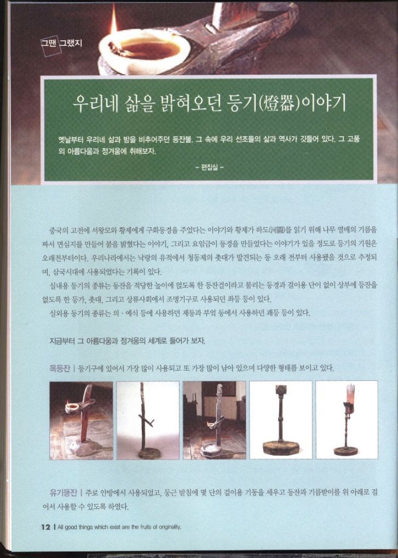 그땐 그랬지  우리네 삶을 밝혀오던 등기 이야기   옛날부터 우리네 삶과 밤을 비추어주던 등잔불 그 속에 우리 선조들의 삶과 역사가 깃들어 있다. 그 고풍 의 아름다움과 정겨움에 취해보자. 편집실 –   중국의 고전에 서왕모와 황제에게 구화경을 주었다는 이야기와 황제가 하도를 읽기 위해 나무 열매의 기름을 짜서 면심지를 만들어 불을 밝혔다는 이야기 그리고 요임금이 동경을 만들었다는 이야기가 있을 정도로 등기의 기원은 오래전부터이다. 우리나라에서는 낙랑의 유적에서 청동제의 촛대가 발견되는 등 오래 전부터 사용됐을 것으로 추정되 며 삼국시대에 사용되었다는 기록이 있다. 실내용 등기의 종류는 등잔을 적당한 높이에 얹도록 한 등잔걸이라고 불리는 동경과 걸이용 단이 없이 상부에 등잔을 없도록 한 등가 촛대 그리고 상류사회에서 조명기구로 사용되던 좌등 등이 있다. 실외용 등기의 종류는 의 예식 등에 사용하던 제등과 부엌 등에서 사용하던 쾌동 등이 있다. 지금부터 그 아름다움과 정겨움의 세계로 들어가 보자. 목동산등기구에 있어서 가장 많이 사용되고 또 가장 많이 남아 있으며 다양한 형태를 보이고 있다. 유기동잔 주로 안방에서 사용되었고 둥근 받침에 몇 단의 걸이용 기둥을 세우고 등잔과 기름받이를 위 아래로 걸 어서 사용할 수 있도록 하였다.