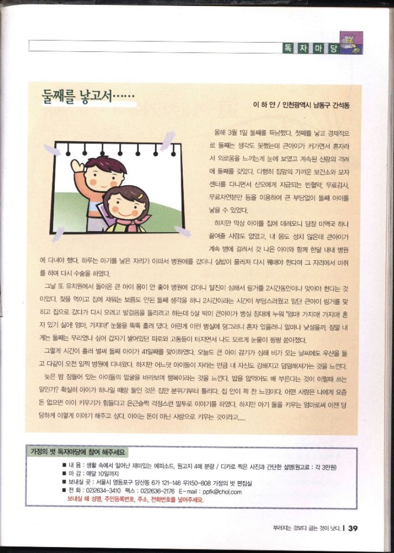  독자마당 이하얀 인천광역시 남동구 간석동   둘째를 낳고서............... 올해 3월 1일 둘째 득남했다. 첫째를 낳고 경제적으 로 둘째는 생각도 못했는데 큰아이가 커가면서 혼자라 서 외로움을 느끼는게 눈에 보였고 계속된 신랑의 격려 에 둘째를 갖았다. 다행히 집앞의 가까운 보건소와 모자 센터를 다니면서 산모에게 지급되는 빈혈약 무료검사 무료자연분만 등을 이용하여 큰 부담없이 둘째 아이를 넣을 수 있었다. 하지만 막상 아이를 집에 데려오니 당장 미역국 하나 끓여줄 사람도 없었고 내 몸도 성치 않은데 큰아이가 계속 병에 걸려서 갓 나은 아이와 함께 한달 내내 병원 에 다녀야 했다. 하루는 아기를 낳은 자리가 아파서 병원에 갔더니 실밥이 물러져 다시 꿰매야 한다며 그 자리에서 마취 를 하며 다시 수술을 하였다. 그날 또 유치원에서 돌아온 큰 아이 몸이 안 좋아 병원에 갔더니 탈진이 심해서 링거를 2시간동안이나 맞아야 한다는 것 이었다. 젖을 먹이고 집에 재워는 보름도 안된 둘째 생각을 하니 2시간이라는 시간이 부담스러웠고 일단 큰아이 링거를 맞 하고 집으로 갔다가 다시 오려고 발걸음을 돌리려고 하는데 5살 박이 큰아이가 병실 침대에 누워 엄마 가지마 가지마 혼 자 있기 싫어 엄마 가지마 눈물을 뚝뚝 흘려 댔다. 어린게 이런 병실에 덩그러니 혼자 있을려니 얼마나 낯설을까 정말 내 게는 둘째는 무리였나 싶어 갑자기 쌓여있던 피로와 고통들이 터지면서 나도 모르게 눈물이 펑펑 쏟아졌다. 그렇게 시간이 흘러 벌써 둘째 아이가 41일째를 맞이하였다. 오늘도 큰 아이 감기가 심해 비가 오는 날씨에도 우산을 들 고 다같이 오전 일찍 병원에 다녀왔다. 하지만 어느덧 아이들이 자라는 만큼 내 자신도 강해지고 덤덤해져가는 것을 느낀다. 늦은 밤 잠들어 있는 아이들의 얼굴을 바라보며 행복이라는 것을 느낀다. 밥을 먹어도 배 부른다는 것이 이럴때 쓰는 말인가 확실히 아이가 하나일 때랑 둘인 것은 집안 분위기부터 틀리다. 집 안이 꽉 찬 느낌이다. 어떤 사람은 나에게 요즘 돈 없으면 아이 키우기가 힘들다고 은근슬쩍 걱정스런 말투로 이야기를 하였다. 하지만 아기 둘을 키우는 엄마로써 이젠 당 당하게 이렇게 이야기 해주고 싶다. 아이는 돈이 아닌 사랑으로 키우는 것이라고.... •가정의 벗 독자마당에 참여 해주세요 ■ 내 용  생활 속에서 일어난 재미있는 에피소드 원고지 4매 분량디카로 찍은 사진과 간단한 설명원고료 각 3만원 ■ 마감  매달 10일까지 ■ 보내실 곳 서울시 영등포구 당산동 6가 121146 우150808 가정의 벗 편집실 전화 0226343410 팩스 0226362176 Email ppfkchol.com 보내실 때 성명 주민등록번호 주소 전화번호를 넣어주세요.