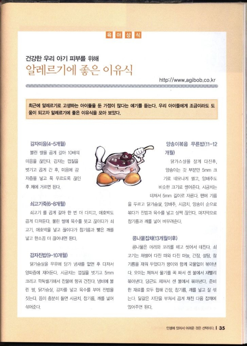 육아상식  건강한 우리 아기 피부를 위해 알레르기에 좋은 이유식 httpwww.agibob.co.kr   최근에 알레르기로 고생하는 아이들을 둔 가정이 많다는 얘기를 듣는다. 우리 아이들에게 조금이라도 도 움이 되고자 알레르기에 좋은 이유식을 모아 보았다.  감자미음45개월 불린 쌀을 곱게 갈아 10배의 미음을 끊인다. 감자는 껍질을 벗기고 곱게 간 후 미음에 감 자즙을 넣고 푹 무르도록 끊인 후 체에 거르면 된다.  쇠고기죽68개월 쇠고기 를 곱게 갈아 한 번 더 다지고 애호박도 곱게 다져둔다. 불린 쌀에 육수를 붓고 끓이다가 쇠 고기 애호박을 넣고 끓이다가 참기름과 빻은 깨를 넣고 한소끔 더 끓여내면 된다.  감자진밥910개월 닭가슴살을 우유에 담가 냄새를 없앤 후 다져서 양파즙에 재어둔다. 시금치는 껍질을 벗기고 5mm 크리고 깍둑썰기해서 찬물에 헹궈 건진다. 냄비에 불 린 쌀 닭가슴살 감자를 넣고 육수를 부어 진밥을 짓는다. 뜸이 충분히 들면 시금치 참기름 깨를 넣어 섞어준다.  양송이볶음 무른밥1112 개월 닭가스실을 잘게 다진후 양송이는 갓 부분만 5mm 크 기로 네모나게 썰고 양배추도 비슷한 크기로 썰어준다. 시금치는 데쳐서 5mm 길이로 자른다. 팬에 기름 을 두르고 닭가슴살 양배추 시금치 양송이 순으로 볶다가 진밥과 육수를 넣고 살짝 끊인다. 마지막으로 참기름과 깨를 넣어 버무려준다. 콩나물잡채13개월이후 콩나물은 머리와 꼬리를 떼고 씻어서 데친다. 쇠 고기는 채썰어 다진 파와 다진 마늘 간장 설탕 참 기름을 재워 두었다가 팽이와 함께 국물없이 볶아낸 다. 오이는 채쳐서 물기를 꼭 짜서 센 불에서 재빨리 볶아낸다. 당근도 채쳐서 센 불에서 볶아낸다. 준비 한 재료를 모두 합해 간장 참기름 깨를 넣고 잘 섞 는다. 달걀은 지단을 부쳐서 곱게 채친 다음 잡채에 얹어주면 된다.