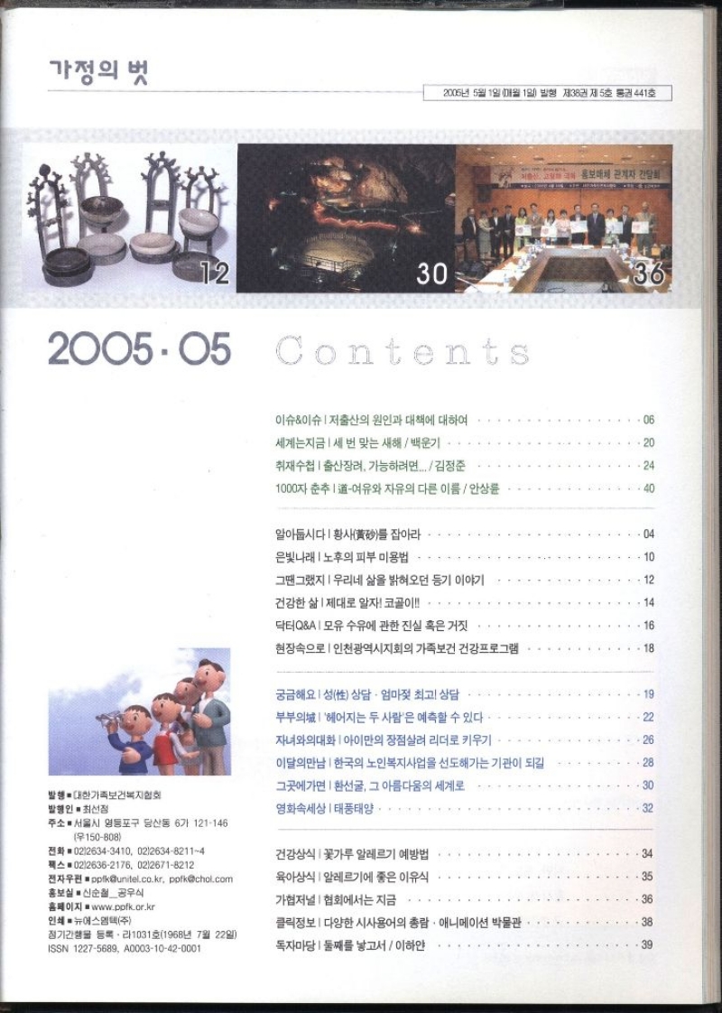 가정의 벗 2005년 5월 1일 매월 1일 발행 제38권 제5호 통권 441호 12 30 200505 Contents 홍보매체 관계자 간담회 36 이슈이슈 저출산의 원인과 대책에 대하여 세계는지금 세 번 맞는 새해백운기 .06 20 취재수첩  출산장려 가능하려면... 김정준 24 1000자 춘추 여유와 자유의 다른 이름안상륜 40 알아둡시다  황사를 잡아라 04 은빛나래  노후의 피부 미용법ᆞ 10 그땐그랬지  우리네 삶을 밝혀오던 등기 이야기 12 건강한 삶 제대로 알자 코골이 .. 14 닥터QA모유 수유에 관한 진실 혹은 거짓 16 현장속으로  인천광역시지회의 가족보건 건강프로그램 18 궁금해요성 상담 · 엄마젖 최고 상담 19 부부의 헤어지는 두 사람은 예측할 수 있다 22 자녀와의대화 아이만의 장점살려 리더로 키우기 26 이달의만남  한국의 노인복지사업을 선도해가는 기관이 되길 28 그곳에가면 환선굴 그 아름다움의 세계로 30 발행  대한가족보건복지협회 발행인 · 최선정 영화속세상 태풍태양 32 주소 서울시 영등포구 당산동 6가 121146 150808 전화 0226343410 02263482114 건강상식 꽃가루 알레르기 예방법 34 팩스 0226362176 0226718212 전자우편pplkunitel.co.kr pofkchol.com 홍보실 신순철공우식 육아상식  알레르기에 좋은 이유식 35 가협저널협회에서는 지금 36 홈페이지 www.ppfk.or.kr 인쇄 ■ 뉴에스엠텍주 클릭정보  다양한 시사용어의 총람 • 애니메이션 박물관 38 정기간행물 등록라1031호1968년 7월 22일 ISSN 12275689 A000310420001 독자마당 둘째를 낳고서이하얀 39 