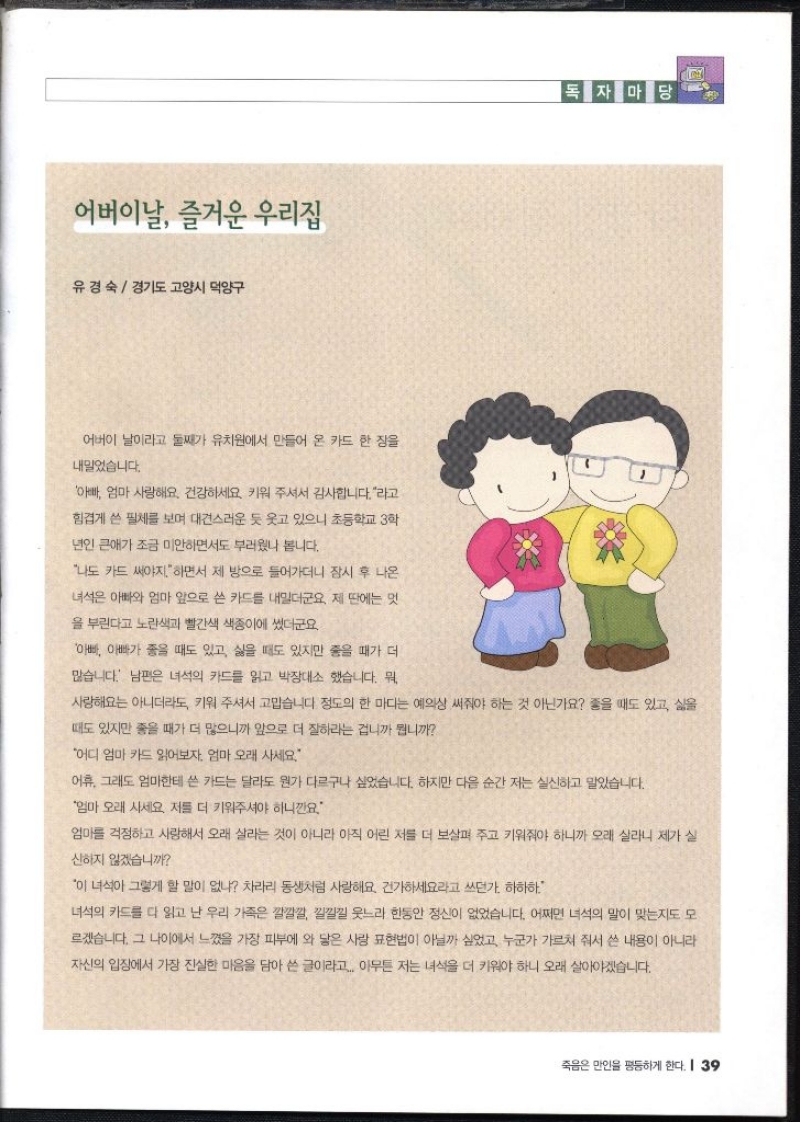 독자마당 어버이날 즐거운 우리집 유경숙  경기도 고양시 덕양구   어버이 날이라고 둘째가 유치원에서 만들어 온 카드 한 장을 내밀었습니다. 아빠 엄마 사랑해요. 건강하세요. 키워주셔서 감사합니다.라고 힘겹게 쓴 필체를 보며 대견스러운 듯 웃고 있으니 초등학교 3학 년인 큰애가 조금 미안하면서도 부러웠나 봅니다. 나도 카드 써야지.하면서 제 방으로 들어가더니 잠시 후 나온 녀석은 아빠와 엄마 앞으로 쓴 카드를 내밀더군요 제 딴에는 멋 을 부린다고 노란색과 빨간색 색종이에 썼더군요. 아빠 아빠가 좋을 때도 있고 싫을 때도 있지만 좋을 때가 더 많습니다. 남편은 녀석의 카드를 읽고 박장대소 했습니다. 뭐 사랑해요는 아니더라도 키워 주셔서 고맙습니다 정도의 한 마디는 예의상 써줘야 하는 것 아닌가요 좋을 때도 있고 삶을 때도 있지만 좋을 때가 더 많으니까 앞으로 더 잘하라는 겁니까 뭡니까 어디 엄마 카드 읽어보자. 엄마 오래 사세요. 어휴. 그래도 엄마한테 쓴 카드는 달라도 뭔가 다르구나 싶었습니다. 하지만 다음 순간 저는 실신하고 말았습니다. 엄마 오래 사세요. 저를 더 키워주셔야 하니깐요. 엄마를 걱정하고 사랑해서 오래 살라는 것이 아니라 아직 어린 저를 더 보살펴 주고 키워줘야 하니까 오래 살라니 제가 실 신하지 않겠습니까 이 녀석아 그렇게 할 말이 없냐 차라리 동생처럼 사랑해요 건가하세요라고 쓰던가. 하하하. 녀석의 카드를 다 읽고 난 우리 가족은 깔깔깔 낄낄낄 웃느라 한동안 정신이 없었습니다. 어쩌면 녀석의 말이 맞는지도 모 르겠습니다. 그 나이에서 느꼈을 가장 피부에 와 닿은 사랑 표현법이 아닐까 싶었고 누군가 가르쳐 줘서 쓴 내용이 아니라 자신의 입장에서 가장 진실한 마음을 담아 쓴 글이라고. 아무튼 저는 녀석을 더 키워야 하니 오래 살아야겠습니다.
