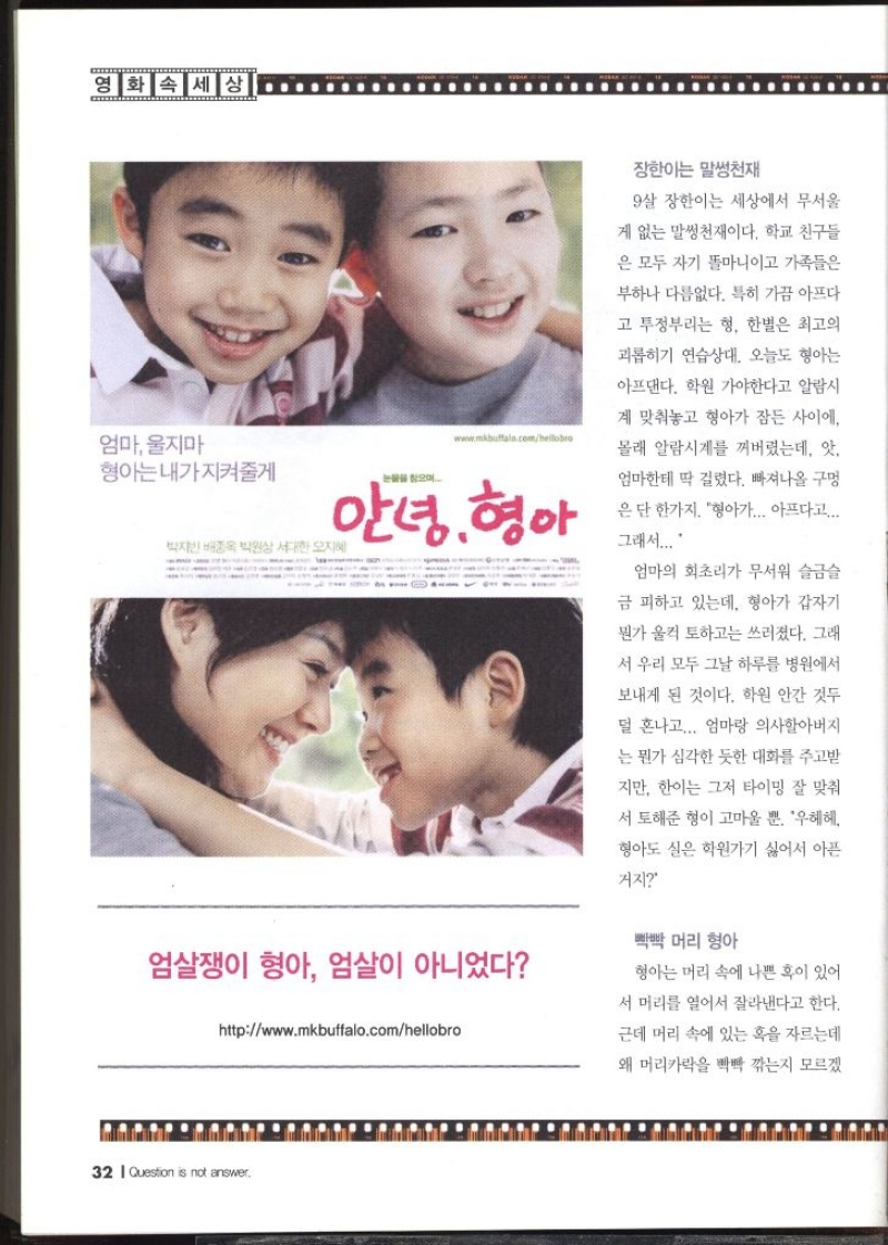 영화 속 세상  엄마 울지마 형아는내가 지켜줄게  눈물을 찾으며 www.mkbuffalo.comhellobro   장한이는 말썽천재  9살 장한이는 세상에서 무서울 게 없는 말썽천재이다. 학교 친구들 은 모두 자기 똘마니이고 가족들은 부하나 다름없다. 특히 가끔 아프다고 투정부리는 형 한별은 최고의 괴롭히기 연습상대. 오늘도 형아는 아프댄다. 학원 가야한다고 알람시 계 맞춰놓고 형아가 잠든 사이에. 몰래 알람시계를 꺼버렸는데 앗. 엄마한테 딱 걸렸다. 빠져나올 구멍 은 단 한가지. 형아가... 아프다고.... 그래서.... 엄마의 회초리가 무서워 슬금슬 금 피하고 있는데 형아가 갑자기 뭔가 울컥 토하고는 쓰러졌다. 그래 서 우리 모두 그날 하루를 병원에서 보내게 된 것이다. 학원 안간 것두 덜 혼나고... 엄마랑 의사할아버지 는 뭔가 심각한 듯한 대화를 주고받 지만 이는 그저 타이밍 잘 맞춰 서 토해준 형이 고마울 뿐. 우헤헤 형아도 실은 학원가기 싫어서 아픈 거지  빡빡머리 형아  형아는 머리 속에 나쁜 혹이 있어 서 머리를 열어서 잘라낸다고 한다. 근데 머리 속에 있는 혹을 자르는데 왜 머리카락을 빡빡 깎는지 모르겠 