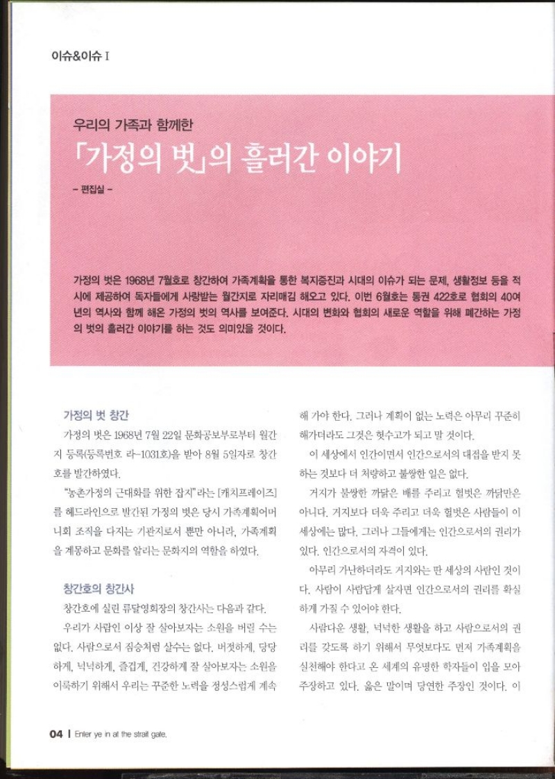 이슈이슈  우리의 가족과 함께한 「가정의 벗」의 흘러간 이야기 편집실  가정의 벗은 1968년 7월호로 창간하여 가족계획을 통한 복지증진과 시대의 이슈가 되는 문제 생활정보 등을 적 시에 제공하여 독자들에게 사랑받는 월간지로 자리매김 해오고 있다. 이번 6월호는 통권 422호로 협회의 40여 년의 역사와 함께 해온 가정의 벗의 역사를 보여준다. 시대의 변화와 협회의 새로운 역할을 위해 폐간하는 가정 의 벗의 흘러간 이야기를 하는 것도 의미있을 것이다. 가정의 벗 창간 가정의 벗은 1968년 7월 22일 문화공보부로부터 월간 지 등록등록번호 103호을 받아 8월 5일자로 창간 호를 발간하였다. 농촌가정의 근대화를 위한 잡지라는 캐치프레이즈 를 헤드라인으로 발간된 가정의 벗은 당시 가족계획어머 니회 조직을 다지는 기관지로서 뿐만 아니라 가족계획 을 계몽하고 문화를 알리는 문화지의 역할을 하였다. 창간호의 창간사 창간호에 실린 류달영회장의 창간사는 다음과 같다. 우리가 사람인 이상 잘 살아보자는 소원을 버릴 수는 없다. 사람으로서 짐승처럼 살수는 없다. 버젓하게 당당 하게 넉넉하게 즐겁게 건강하게 잘 살아보자는 소원을 이룩하기 위해서 우리는 꾸준한 노력을 정성스럽게 계속 해가야 한다. 그러나 계획이 없는 노력은 아무리 꾸준히 해가더라도 그것은 헛수고가 되고 말 것이다. 이 세상에서 인간이면서 인간으로서의 대접을 받지 못 하는 것보다 더 처량하고 불쌍한 일은 없다. 거지가 불쌍한 까닭은 배를 주리고 헐벗은 까닭만은 아니다. 거지보다 더욱 주리고 더욱 헐벗은 사람들이 이 세상에는 많다. 그러나 그들에게는 인간으로서의 권리가 있다. 인간으로서의 자격이 있다. 아무리 가난하더라도 거지와는 딴 세상의 사람인 것이 다. 사람이 사람답게 살자면 인간으로서의 권리를 확실 하게 가질 수 있어야 한다. 사람다운 생활 넉넉한 생활을 하고 사람으로서의 권 리를 갖도록 하기 위해서 무엇보다도 먼저 가족계획을 실천해야 한다고 온 세계의 유명한 학자들이 입을 모아 주장하고 있다. 옳은 말이며 당연한 주장인 것이다. 이