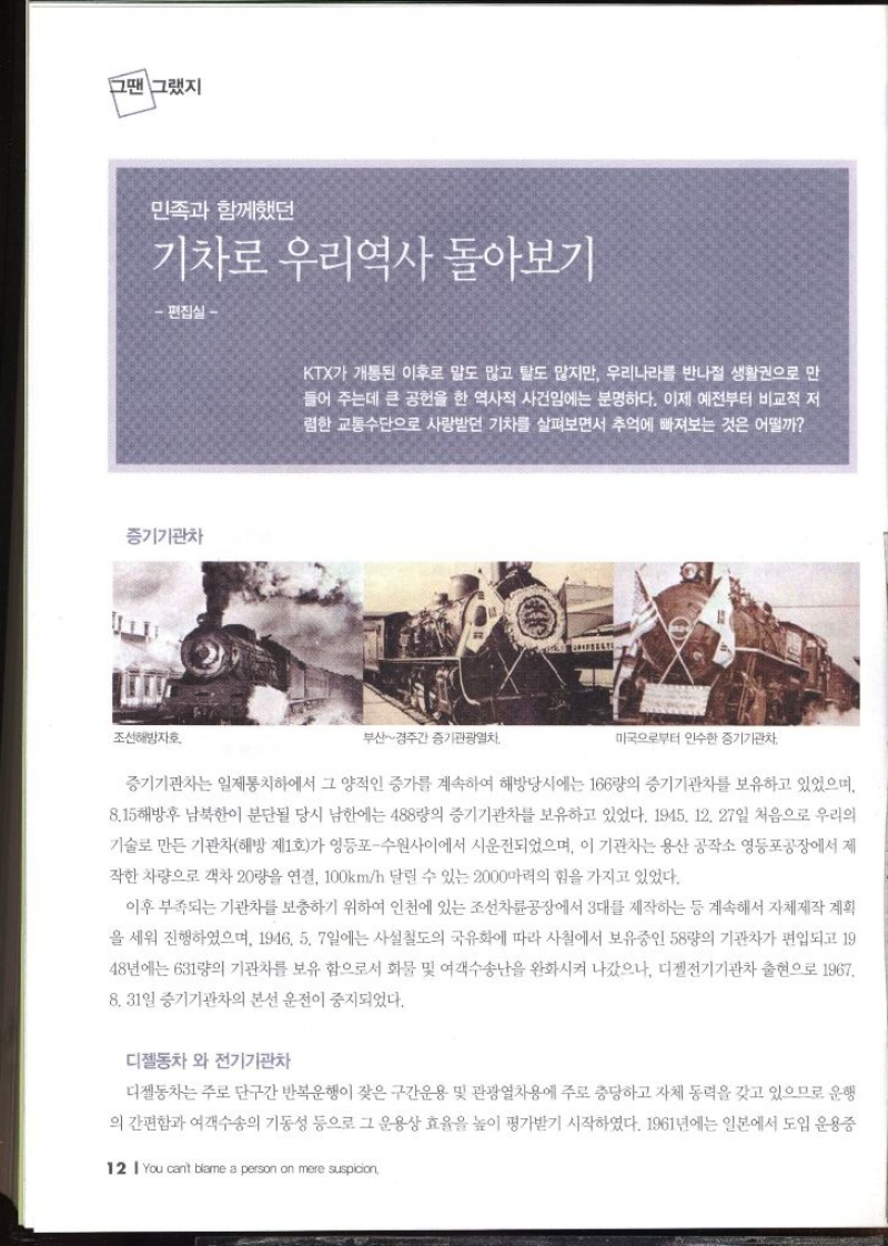 그땐 그랬지  민족과 함께했던 기차로 우리역사 돌아보기 편집실   KTX가 개통된 이후로 말도 많고 탈도 많지만 우리나라를 반나절 생활권으로 만 들어 주는데 큰 공헌을 한 역사적 사건임에는 분명하다. 이제 예전부터 비교적 저 렴한 교통수단으로 사랑받던 기차를 살펴보면서 추억에 빠져보는 것은 어떨까   증기기관차는 일제통치하에서 그 양적인 증가를 계속하여 해방당시에는 166량의 증기기관차를 보유하고 있었으며 8.15 해방후 남북한이 분단될 당시 남한에는 488량의 증기기관차를 보유하고 있었다. 1945. 12. 27일 처음으로 우리의 기술로 만든 기관차해방 제1호가 영등포수원사이에서 시운전되었으며 이 기관차는 용산 공작소 영등포공장에서 제 작한 차량으로 객차 20량을 연결 100kmh 달릴 수 있는 2000마력의 힘을 가지고 있었다. 이후 부족되는 기관차를 보충하기 위하여 인천에 있는 조선차륜공장에서 3대를 제작하는 등 계속해서 자체제작 계획 을 세워 진행하였으며 1946. 5. 7일에는 사설철도의 국유화에 따라 사철에서 보유중인 58량의 기관차가 편입되고 19 48년에는 631량의 기관차를 보유 함으로서 화물 및 여객수송난을 완화시켜 나갔으나 디젤전기기관차 출현으로 1967 8. 31일 증기기관차의 본선 운전이 중지되었다. 디젤동차와 전기기관차  디젤동차는 주로 단구간 반복운행이 잦은 구간운용 및 관광열차용에 주로 충당하고 자체 동력을 갖고 있으므로 운행 의 간편함과 여객수송의 기동성 등으로 그 운용상 효율을 높이 평가받기 시작하였다. 1961년에는 일본에서 도입 운용중 