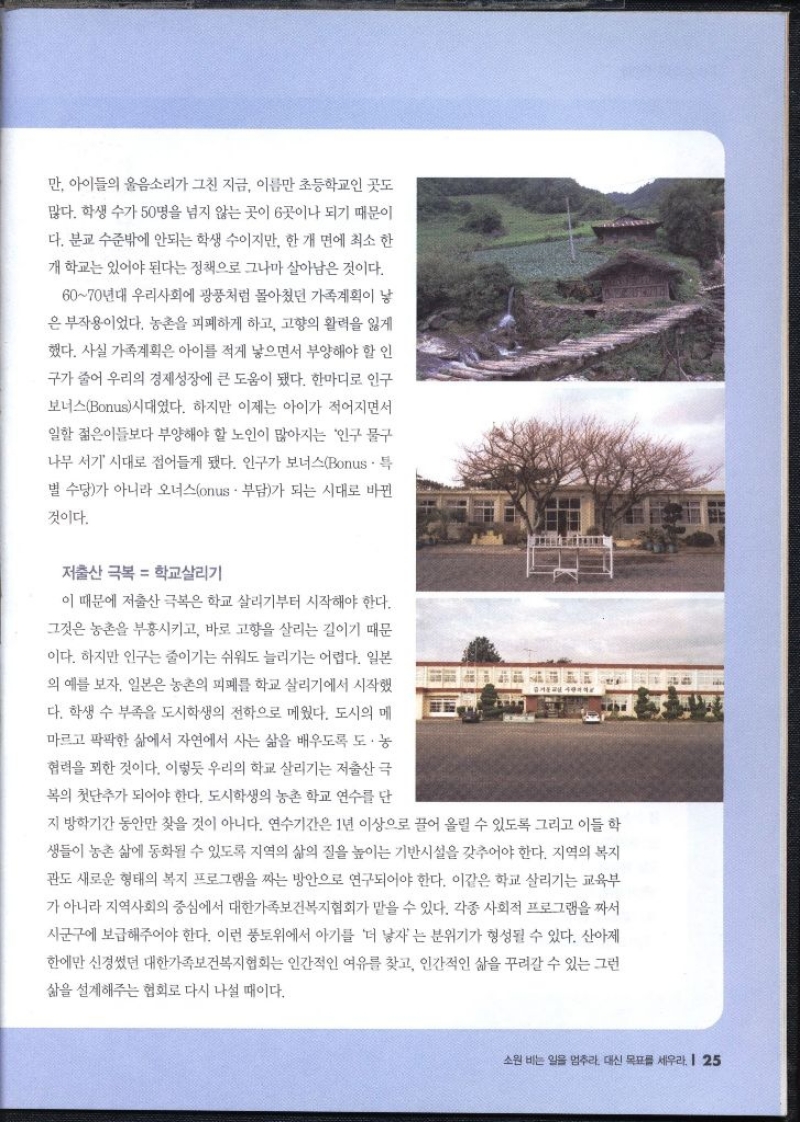 만 아이들의 울음소리가 그친 지금 이름만 초등학교인 곳도 많다. 학생 수가 50명을 넘지 않는 곳이 6곳이나 되기 때문이 다. 분교 수준밖에 안되는 학생 수이지만 한개 면에 최소 한 개 학교는 있어야 된다는 정책으로 그나마 살아남은 것이다. 6070년대 우리사회에 광풍처럼 몰아쳤던 가족계획이 낳 은 부작용이었다. 농촌을 피폐하게 하고 고향의 활력을 잃게 했다. 사실 가족계획은 아이를 적게 낳으면서 부양해야 할 인 구가 줄어 우리의 경제성장에 큰 도움이 됐다. 한마디로 인구 보너스Bonus시대였다. 하지만 이제는 아이가 적어지면서 일할 젊은이들보다 부양해야 할 노인이 많아지는 인구 물구 나무 서기 시대로 접어들게 됐다. 인구가 보너스Bonus. 특 별 수당가 아니라 오너스onus • 부담가 되는 시대로 바뀐 것이다.  저출산 극복  학교살리기  이 때문에 저출산 극복은 학교 살리기부터 시작해야 한다. 그것은 농촌을 부흥시키고 바로 고향을 살리는 길이기 때문 이다. 하지만 인구는 줄이기는 쉬워도 늘리기는 어렵다. 일본 의 예를 보자. 일본은 농촌의 피폐를 학교 살리기에서 시작했 다. 학생 수 부족을 도시학생의 전학으로 메웠다. 도시의 메 마르고 팍팍한 삶에서 자연에서 사는 삶을 배우도록 도·농 협력을 꾀한 것이다. 이렇듯 우리의 학교 살리기는 저출산 극 복의 첫단추가 되어야 한다. 도시학생의 농촌 학교 연수를 단 지방학기간 동안만 찾을 것이 아니다. 연수기간은 1년 이상으로 끌어 올릴 수 있도록 그리고 이들 학 생들이 농촌 삶에 동화될 수 있도록 지역의 삶의 질을 높이는 기반시설을 갖추어야 한다. 지역의 복지 관도 새로운 형태의 복지 프로그램을 짜는 방안으로 연구되어야 한다. 이같은 학교 살리기는 교육부 가 아니라 지역사회의 중심에서 대한가족보건복지협회가 맡을 수 있다. 각종 사회적 프로그램을 짜서 시군구에 보급해주어야 한다. 이런 풍토위에서 아기를 더 낳자는 분위기가 형성될 수 있다. 산아제 한에만 신경썼던 대한가족보건복지협회는 인간적인 여유를 찾고 인간적인 삶을 꾸려갈 수 있는 그런 삶을 설계해주는 협회로 다시 나설 때이다.  