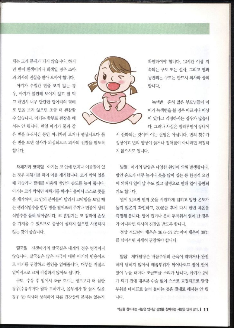 체는 크게 문제가 되지 않습니다. 하지 만 변이 흰색이거나 회색일 경우 소아 과 의사의 진찰을 받아 보아야 합니다. 아기가 수일간 변을 보지 않는 경 우 아기가 불편해 보이지 않고 잘 먹 고 배변시 너무 단단한 덩어리의 형태 로 변을 보지 않으면 조금 더 관찰할 수 있습니다. 아기는 함부로 관장을 해 서는 안 됩니다. 만일 아기가 물과 같 은 변을 68시간 동안 여러차례 보거나 평상시보다 묽 은 변을 보면 설사가 의심되므로 의사의 진찰을 받도록 합니다. 재채기와 코막힘 아기는 코 안에 먼지나 이물질이 있 는 경우 재채기를 하여 이를 제거합니다. 코가 막혀 있을 때 가습기나 빨래를 이용해 방안의 습도를 높여 줍니다. 아기는 코가 막히면 재채기를 하거나 울어서 스스로 콧물 을 제거하며 코 안의 분비물이 말라서 코막힘을 보일 때 는 생리식염수를 한두 방울 떨어뜨려 주거나 면봉에 생리 식염수를 묻혀 닦아줍니다. 코 흡입기는 코 점막에 손상 을 가져올 수 있으므로 증상이 심하지 않으면 사용하지 않는 것이 좋습니다. 딸국질 신생아기의 딸국질은 대개의 경우 병적이지 않습니다. 딸국질은 많은 자극에 대한 아기의 반응이므 로 아기를 관찰하고 원인을 없애줍니다. 대부분 저절로 없어지므로 크게 걱정하지 않아도 됩니다. 구토 수유 후 입에서 조금 흐르는 정도보다 더 심한 경우수유시마다 왈칵 토하거나 몸무게가 잘 늘지 않을 경우 등 의사와 상의하여 다른 건강상의 문제는 없는지 확인하여야 합니다. 12시간 이상 지 속되는 구토 또는 설사 그리고 열과 동반되는 구토는 반드시 의사와 상의 합니다. 녹색변 흔히 많은 부모님들이 아 이가 녹색변을 볼 경우 아프거나 이상 이 있다고 걱정하시는 경우가 많습니 다. 그러나 사실은 빌리루빈이 장내에 서 산화되는 것이며 이는 질병은 아닙니다. 변의 횟수가 정상이고 변의 양상이 묽거나 점액질이 아니라면 걱정하 지 않으셔도 됩니다. 발열 아기의 발열은 다양한 원인에 의해 발생합니다. 방안 온도가 너무 높거나 옷을 많이 입는 등 환경적 요인 에 의해서 열이 날 수도 있고 질병으로 인해 열이 동반되 기도 합니다. 열이 있으면 먼저 옷을 시원하게 입히고 방안 온도가 높지 않은지 확인하고 30분쯤 후에 다시 한번 체온을 측정해 봅니다. 방이 덥거나 옷이 두꺼워서 열이 난 경우 가 아니라면 의사의 진찰을 받도록 합니다. 정상 겨드랑이 체온은 36.637.2°C이며 체온이 38°C 를 넘어서면 자세히 관찰해야 합니다. 탈장 제대탈장은 배꼽주위의 근육이 약하거나 완전 하게 닫히지 않아서 배꼽부위가 튀어나오고 장이 안에 있어 누를 때마다 뽀글뽀글 소리가 납니다. 아기가 2세 가 되기 전에 대부분 수술 없이 스스로 교정되므로 탈장 부위를 테이프로 눌러 붙이는 것은 절대로 해서는 안 됩 니다.