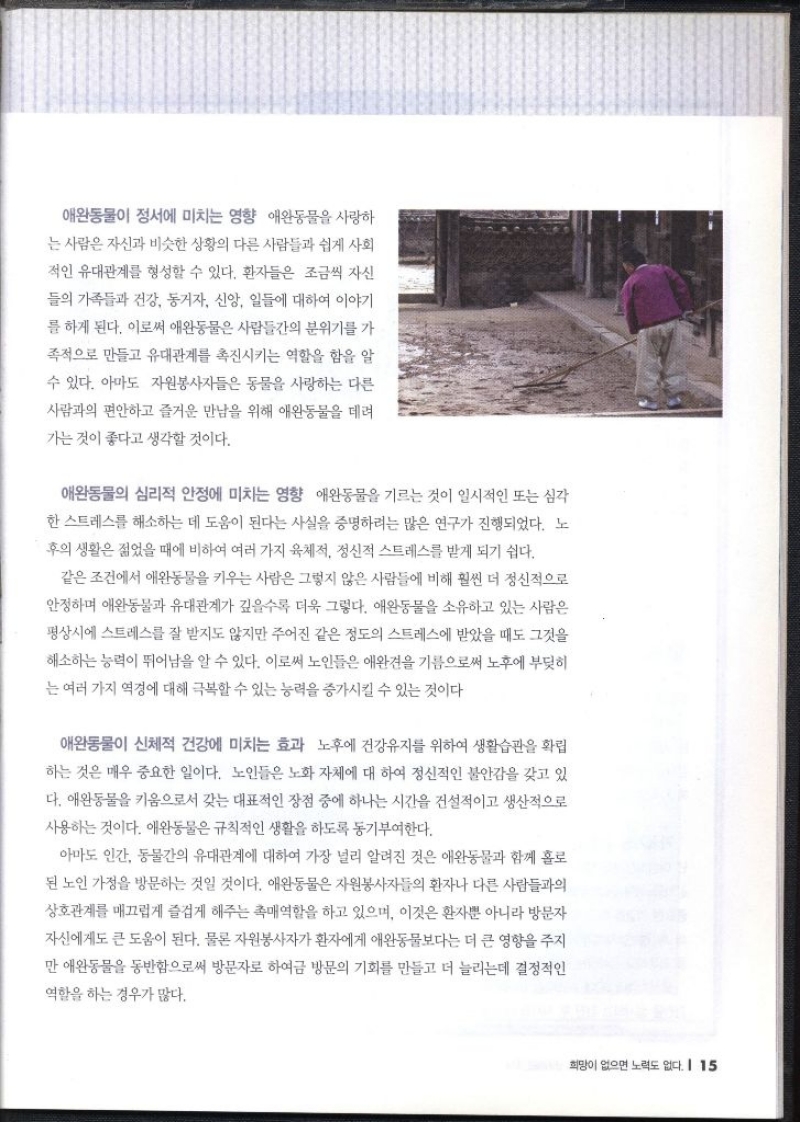 애완동물이 정서에 미치는 영향  애완동물을 사랑하 는 사람은 자신과 비슷한 상황의 다른 사람들과 쉽게 사회 적인 유대관계를 형성할 수 있다. 환자들은 조금씩 자신 들의 가족들과 건강 동거자 신앙 일들에 대하여 이야기 를 하게 된다. 이로써 애완동물은 사람들간의 분위기를 가 족적으로 만들고 유대관계를 촉진시키는 역할을 함을 알 수 있다. 아마도 자원봉사자들은 동물을 사랑하는 다른 사람과의 편안하고 즐거운 만남을 위해 애완동물을 데려 가는 것이 좋다고 생각할 것이다.  애완동물의 심리적 안정에 미치는 영향  애완동물을 기르는 것이 일시적인 또는 심각 한 스트레스를 해소하는 데 도움이 된다는 사실을 증명하려는 많은 연구가 진행되었다. 노 후의 생활은 젊었을 때에 비하여 여러 가지 육체적 정신적 스트레스를 받게 되기 쉽다. 같은 조건에서 애완동물을 키우는 사람은 그렇지 않은 사람들에 비해 훨씬 더 정신적으로 안정하며 애완동물과 유대관계가 깊을수록 더욱 그렇다. 애완동물을 소유하고 있는 사람은 평상시에 스트레스를 잘 받지도 않지만 주어진 같은 정도의 스트레스에 받았을 때도 그것을 해소하는 능력이 뛰어남을 알 수 있다. 이로써 노인들은 애완견을 기름으로써 노후에 부딪히 는 여러 가지 역경에 대해 극복할 수 있는 능력을 증가시킬 수 있는 것이다  애완동물이 신체적 건강에 미치는 효과  노후에 건강유지를 위하여 생활습관을 확립 하는 것은 매우 중요한 일이다. 노인들은 노화 자체에 대하여 정신적인 불안감을 갖고 있 다. 애완동물을 키움으로서 갖는 대표적인 장점 중에 하나는 시간을 건설적이고 생산적으로 사용하는 것이다. 애완동물은 규칙적인 생활을 하도록 동기부여한다. 아마도 인간 동물간의 유대관계에 대하여 가장 널리 알려진 것은 애완동물과 함께 홀로 된 노인 가정을 방문하는 것일 것이다. 애완동물은 자원봉사자들의 환자나 다른 사람들과의 상호관계를 매끄럽게 즐겁게 해주는 촉매역할을 하고 있으며 이것은 환자뿐 아니라 방문자 자신에게도 큰 도움이 된다. 물론 자원봉사자가 환자에게 애완동물보다는 더 큰 영향을 주지 만 애완동물을 동반함으로써 방문자로 하여금 방문의 기회를 만들고 더 늘리는데 결정적인 역할을 하는 경우가 많다.