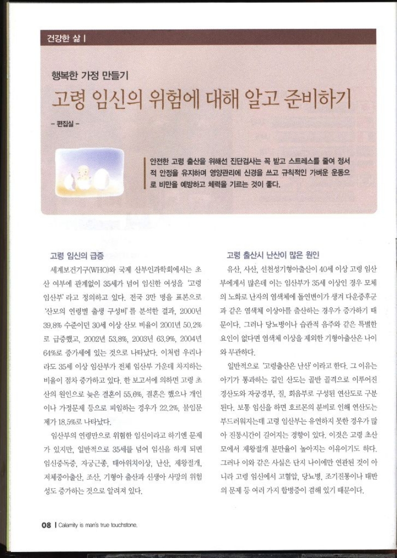 행복한 가정 만들기  고령 임신의 위험에 대해 알고 준비하기 편집실 –   안전한 고령 출산을 위해선 진단검사는 꼭 받고 스트레스를 줄여 정서 적 안정을 유지하며 영양관리에 신경을 쓰고 규칙적인 가벼운 운동으 로 비만을 예방하고 체력을 기르는 것이 좋다.  고령 임신의 급증  세계보건기구WHO와 국제 산부인과학회에서는 초 산 여부에 관계없이 35세가 넘어 임신한 여성을 고령 임산부라고 정의하고 있다. 전국 3만 명을 표본으로 산모의 연령별 출생 구성비 를 분석한 결과 2000년 39.8 수준이던 30세 이상 산모 비율이 2001년 50.2 로 급증했고 2002년 53.8 2003년 63.9 2004년 64로 증가세에 있는 것으로 나타났다. 이처럼 우리나 라도 35세 이상 임산부가 전체 임산부 가운데 차지하는 비율이 점차 증가하고 있다. 한 보고서에 의하면 고령 초 산의 원인으로 늦은 결혼이 55.6 결혼은 했으나 개인 이나 가정문제 등으로 피임하는 경우가 22.2 불임문 제가 18.5로 나타났다. 임산부의 연령만으로 위험한 임신이라고 하기엔 문제 가 있지만 일반적으로 35세를 넘어 임신을 하게 되면 임신중독증 자궁근종 태아위치이상 난산 제왕절개 저체중아출산 조산 기형아 출산과 신생아 사망의 위험 성도 증가하는 것으로 알려져 있다. 고령 출산시 난산이 많은 원인  유산 사산 선천성기형아출산이 40세 이상 고령 임산 부에게서 많은데 이는 임산부가 35세 이상인 경우 모체 의 노화로 난자의 염색체에 돌연변이가 생겨 다운증후군 과 같은 염색체 이상아를 출산하는 경우가 증가하기 때 문이다. 그러나 당뇨병이나 습관적 음주와 같은 특별한 요인이 없다면 염색체 이상을 제외한 기형아출산은 나이 와 무관하다. 일반적으로 고령출산은 난산 이라고 한다. 그 이유는 아기가 통과하는 길인 산도는 골반 골격으로 이루어진 경산도와 자궁경부 질 회음부로 구성된 연산도로 구분 된다. 보통 임신을 하면 호르몬의 분비로 인해 연산도는 부드러워지는데 고령 임산부는 유연하지 못한 경우가 많 아 진동시간이 길어지는 경향이 있다. 이것은 고령 초산 모에서 제왕절개 분만율이 높아지는 이유이기도 하다. 그러나 이와 같은 사실은 단지 나이에만 연관된 것이 아 니라 고령 임신에서 고혈압 당뇨병 조기진통이나 태반 의 문제 등 여러 가지 합병증이 겸해 있기 때문이다.