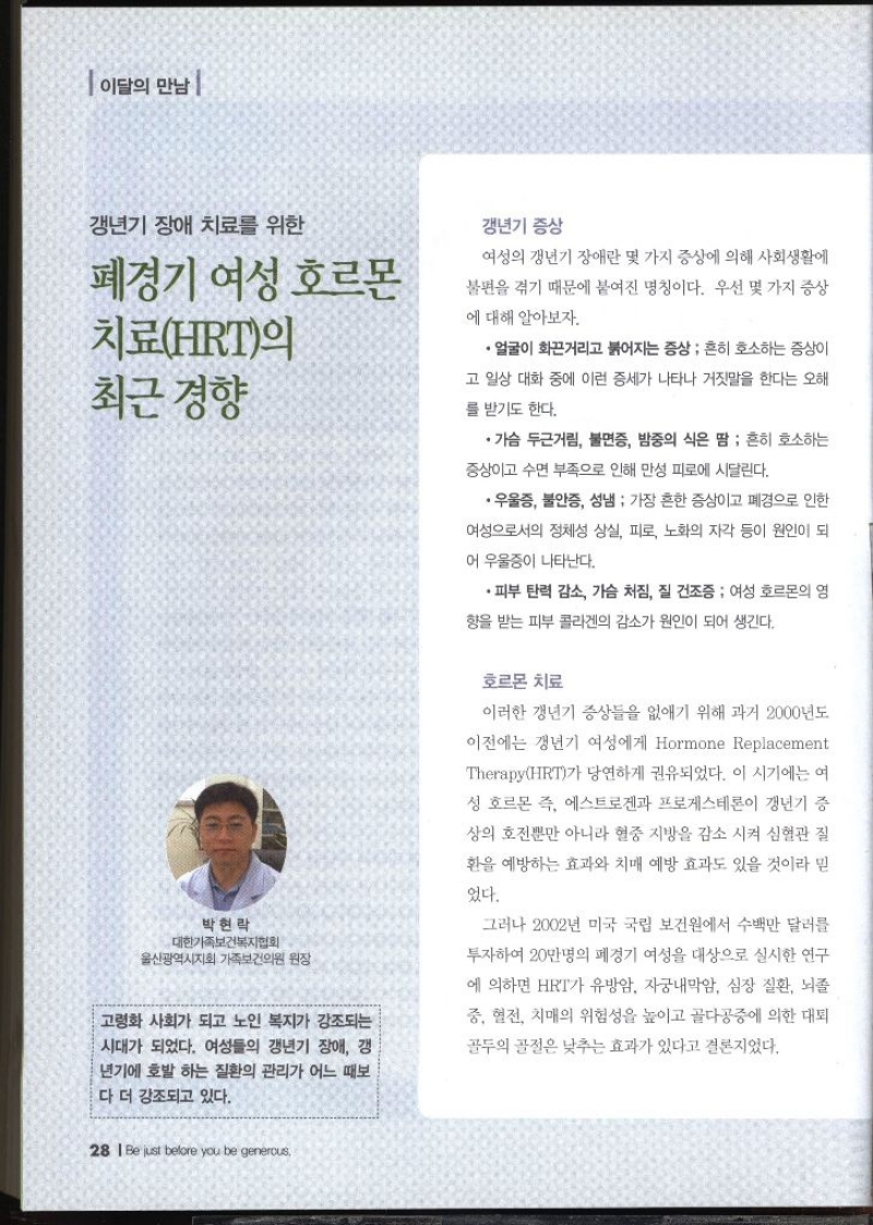 이달의 만남  갱년기 장애 치료를 위한 폐경기 여성 호르몬 치료HRT의 최근 경향  박현락 대한가족보건복지협회 울산광역시지회 가족보건의원 원장  고령화 사회가 되고 노인 복지가 강조되는 시대가 되었다. 여성들의 갱년기 장애 갱 년기에 호발 하는 질환의 관리가 어느 때보 다 더 강조되고 있다.  갱년기 증상  여성의 갱년기 장애란 몇 가지 증상에 의해 사회생활에 불편을 겪기 때문에 붙여진 명칭이다. 우선 몇 가지 증상 에 대해 알아보자.  ・얼굴이 화끈거리고 붉어지는 증상  흔히 호소하는 증상이 고 일상 대화 중에 이런 증세가 나타나 거짓말을 한다는 오해 를 받기도 한다. •가슴 두근거림 불면증 밤중의 식은 땀 흔히 호소하는 증상이고 수면 부족으로 인해 만성 피로에 시달린다. •우울증 불안증 성냄  가장 흔한 증상이고 폐경으로 인한 여성으로서의 정체성 상실 피로 노화의 자각 등이 원인이 되 어 우울증이 나타난다. •피부 탄력 감소 가슴 처짐 질 건조증 여성 호르몬의 영 향을 받는 피부 콜라겐의 감소가 원인이 되어 생긴다.  호르몬 치료  이러한 갱년기 증상들을 없애기 위해 과거 2000년도 이전에는 갱년기 여성에게 Hormone Replacement TherapyHRT가 당연하게 권유되었다. 이 시기에는 여 성 호르몬 즉 에스트로겐과 프로게스테론이 갱년기 증 상의 호전뿐만 아니라 혈중 지방을 감소 시켜 심혈관 질 환을 예방하는 효과와 치매 예방 효과도 있을 것이라 믿 었다. 그러나 2002년 미국 국립 보건원에서 수백만 달러를 투자하여 20만명의 폐경기 여성을 대상으로 실시한 연구 에 의하면 HRT가 유방암 자궁내막암 심장 질환 뇌졸 중 혈전 치매의 위험성을 높이고 골다공증에 의한 대퇴 골두의 골절은 낮추는 효과가 있다고 결론지었다.  