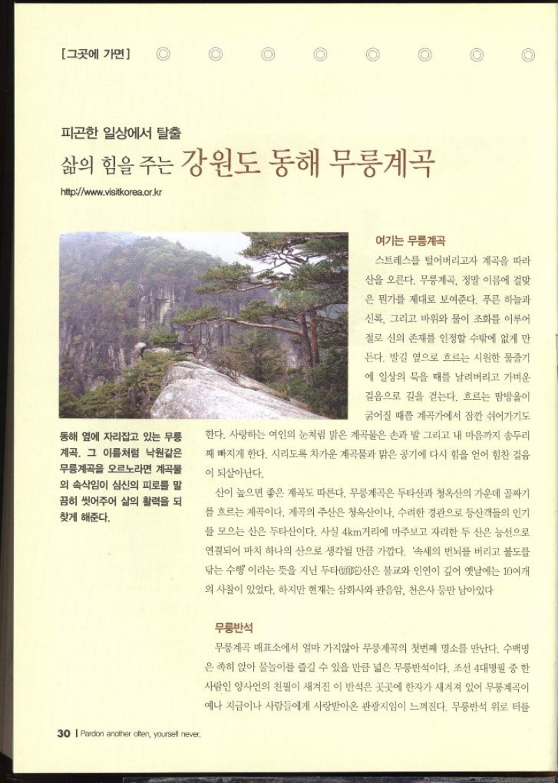 그곳에 가면  피곤한 일상에서 탈출 삶의 힘을 주는 강원도 동해 무릉계곡 httpwww.visitkorea.or.kr   동해 옆에 자리잡고 있는 무릉 계곡. 그 이름처럼 낙원같은 무릉계곡을 오르노라면 계곡물 의 속삭임이 심신의 피로를 말 끔히 씻어주어 삶의 활력을 되 찾게 해준다.  여기는 무릉계곡  스트레스를 털어버리고자 계곡을 따라 산을 오른다. 무릉계곡 정말 이름에 걸맞 은 뭔가를 제대로 보여준다. 푸른 하늘과 신록 그리고 바위와 물이 조화를 이루어 절로 신의 존재를 인정할 수밖에 없게 만 든다. 발길 옆으로 흐르는 시원한 물줄기 에 일상의 묵을 때를 날려버리고 가벼운 걸음으로 길을 걷는다. 흐르는 땀방울이 굵어질 때쯤 계곡가에서 잠깐 쉬어가기도 한다. 사랑하는 여인의 눈처럼 맑은 계곡물은 손과 발 그리고 내 마음까지 송두리 째 빠지게 한다. 시리도록 차가운 계곡물과 맑은 공기에 다시 힘을 얻어 힘찬 걸음 이 되살아난다. 산이 높으면 좋은 계곡도 따른다. 무릉계곡은 두타산과 청옥산의 가운데 골짜기 를 흐르는 계곡이다. 계곡의 주산은 청옥산이나 수려한 경관으로 등산객들의 인기 를 모으는 산은 두타산이다. 사실 4km거리에 마주보고 자리한 두 산은 능선으로 연결되어 마치 하나의 산으로 생각될 만큼 가깝다. 속세의 번뇌를 버리고 불도를 닦는 수행이라는 뜻을 지닌 두타산은 불교와 인연이 깊어 옛날에는 10여개 의 사찰이 있었다. 하지만 현재는 삼화사와 관음암 천은사 등만 남아있다  무릉반석  무릉계곡 매표소에서 얼마 가지않아 무릉계곡의 첫번째 명소를 만난다. 수백명 은 족히 앉아 물놀이를 즐길 수 있을 만큼 넓은 무릉반석이다. 조선 4대명필 중 한 사람인 양사언의 친필이 새겨진 이 반석은 곳곳에 한자가 새겨져 있어 무릉계곡이 예나 지금이나 사람들에게 사랑받아온 관광지임이 느껴진다. 무릉반석 위로 터를 