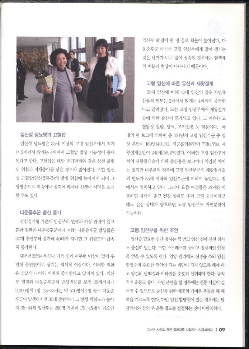 임신성 당뇨병과 고혈압  임신성 당뇨병은 35세 이상의 고령 임신부에서 적게 는 2배에서 많게는 4배까지 고혈압 발생 가능성이 증대 된다고 한다. 고혈압은 태반조기박리와 같은 산전 출혈 의 위험과 저체중아를 낳은 경우가 많아진다. 또한 임신 성 고혈압임신중독증의 발병 위험에 높아지게 되며 그 합병증으로 미숙아나 심지어 태아나 신생아 사망을 초래 할수도 있다.  다운증후군 출산 증가  선천성기형 가운데 임산부의 연령과 가장 관련이 깊고 흔한 질환은 다운증후군이다. 이런 다운증후군 발생률은 30대 중반부터 증가해 40대가 지나면 그 위험도가 급속 히 증가한다. 대부분95 부모나 가족 중에 아무런 이상이 없이 우 연히 돌연변이로 생기는 염색체 이상이다. 이러한 질환 은 산모의 나이와 비례해 증가한다고 알려져 있다. 임산 부 연령과 다운증후군의 발생빈도를 보면 25세까지가 2000명에 1명 2534세는 약 500명에 1명 꼴로 다운증 후군이 발생하지만 30대 중반부터 그 발생 위험도가 높아 져 3544세 임산부는 250명 가운데 1명 45세가 넘으면 임산부 80명에 한 명 꼴로 확률이 높아진다. 다운증후군 아기가 고령 임산부에게 많이 생기는 것은 난자가 너무 많이 성숙된 경우에는 염색체 의 비분리 현상이 나타나기 때문이다. 고령 임신에 따른 유산과 제왕절개  20대 임신에 비해 40대 임신의 경우 자연유 산율의 빈도는 2배에서 많게는 4배까지 증가한 다고 알려졌다. 또한 고령 임산부에서 제왕절개 술에 의한 출산이 증가되고 있다. 그 이유는 고 혈압성 질환 당뇨 조기진통 등 때문이다. 국 내의 한 보고에 의하면 총 421명의 고령 임산부군 중 정 상 분만이 169명40.1 진공흡입분만이 7명1.7 제 왕절개분만이 245명58.2였다. 이러한 고령 임산부에 서의 제왕절개술에 의한 출산율은 보고마다 약간의 차이 는 있지만 대부분의 경우에 고령 임산부군의 제왕절개술 의 빈도가 35세 이하의 임산부군에 비하여 높았다는 점 에서는 일치하고 있다. 그러나 요즘 여성들은 과거와 비 교하면 체력이 좋고 건강 상태도 좋아 고령 초산이라고 해도 건강 상태가 양호하면 고령 임산부도 자연분만이 가능하다. 고령 임산부를 위한 조언  임신중 필요한 진단 검사는 꼭 받고 임신 전에 산전 검사 도 충실히 받는다. 또한 스트레스를 줄이고 정서적인 안정 을 얻을 수 있도록 한다. 영양관리에도 신경을 쓰되 임신 합병증의 주요한 원인이 되는 비만이 되지 않도록 해야 하 고양질의 단백질과 비타민을 충분히 섭취해야 한다. 규칙 적인 운동도 좋다. 자연분만을 할 경우에는 진통 시간이 길 어질 수 있으므로 순산을 위한 체조와 가벼운 운동을 해체 력을 기르도록 한다. 다만 임신 합병증이 있는 경우에는 담 당의사와 상의 후 운동 정도를 결정하는 것이 바람직하다.