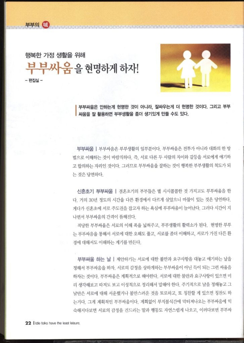 부부의 정 행복한 가정 생활을 위해 부부싸움을 현명하게 하자  편집실   부부싸움은 안하는게 현명한 것이 아니라 잘싸우는게 더 현명한 것이다. 그리고 부부 싸움을 잘 활용하면 부부생활을 좀더 생기있게 만들 수도 있다.  부부싸움  부부싸움은 부부생활의 일부분이다. 부부싸움은 전투가 아니라 대화의 한 방 법으로 이해하는 것이 바람직하다. 즉 서로 다른 두 사람의 차이와 갈등을 서로에게 얘기하 고 합의하는 자리인 것이다. 그러므로 부부싸움을 잘하는 것이 행복한 부부생활의 척도가 되 는 것은 당연하다.  신혼초기 부부싸움  결혼초기의 부부들은 별 시시콜콜한 것 가지고도 부부싸움을 한 다. 거의 30년 정도의 시간을 다른 환경에서 다르게 살았으니 마찰이 있는 것은 당연하다. 게다가 신혼초에 서로 주도권을 잡고자 하는 욕심에 부부싸움이 늘어난다. 그러다 시간이 지 •나면서 부부싸움의 간격이 뜸해진다. 적당한 부부싸움은 서로의 이해 폭을 넓혀주고 부부생활의 활력소가 된다. 현명한 부부 는 부부싸움을 통해서 서로에 대한 오해도 풀고 서로를 좀더 이해하고 서로가 가진 다른 환 경에 대해서도 이해하는 계기를 만든다.  부부싸움 하는 날  제안하기는 서로에 대한 불만과 요구사항을 대놓고 얘기하는 날을 정해서 부부싸움을 하자. 서로의 감정을 상하게하는 부부싸움이 아닌 득이 되는 그런 싸움을 하자는 것이다. 부부싸움은 계획적으로 해야한다. 서로에 대한 불만과 요구사항이 있으면 미 리 생각해보고 따져도 보고 이성적으로 정리해서 말해야 한다. 주기적으로 날을 정해놓고 그 날만은 서로에 대해 서운했거나 불만스러운 것을 토로하고 또 칭찬할 게 있으면 칭찬도 하 는거다. 그게 계획적인 부부싸움이다. 계획없이 부지불식간에 막터져나오는 부부싸움에 익 숙해지다보면 서로의 감정을 건드리는 말과 행동도 자연스럽게 나오고 이러다보면 부부싸 