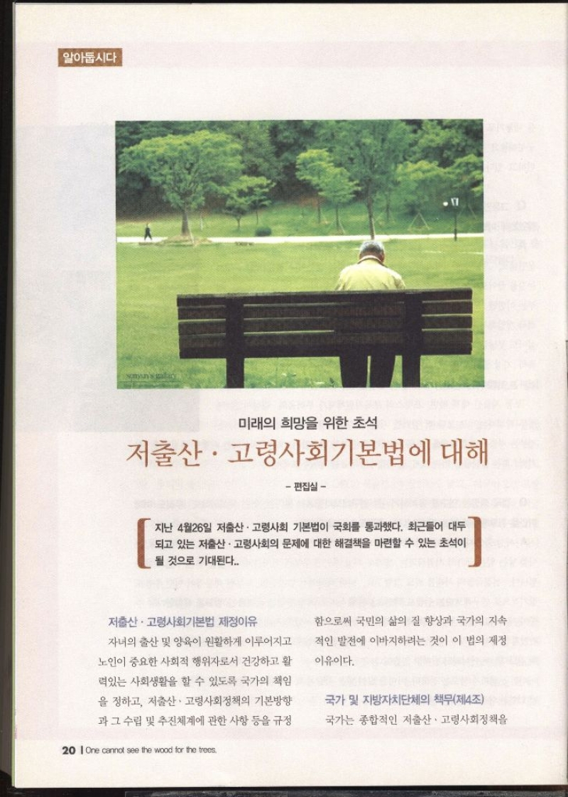 알아둡시다 미래의 희망을 위한 초석 저출산·고령사회기본법에 대해 편집실   지난 4월26일 저출산·고령사회 기본법이 국회를 통과했다. 최근들어 대두 되고 있는 저출산·고령사회의 문제에 대한 해결책을 마련할 수 있는 초석이 될 것으로 기대된다.  저출산·고령사회기본법 제정이유  자녀의 출산 및 양육이 원활하게 이루어지고 노인이 중요한 사회적 행위자로서 건강하고 활 력있는 사회생활을 할 수 있도록 국가의 책임 을 정하고 저출산·고령사회정책의 기본방향 과 그 수립 및 추진체계에 관한 사항 등을 규정 함으로써 국민의 삶의 질 향상과 국가의 지속 적인 발전에 이바지하려는 것이 이 법의 제정 이유이다.  국가 및 지방자치단체의 책무제4조  국가는 종합적인 저출산·고령사회정책을 