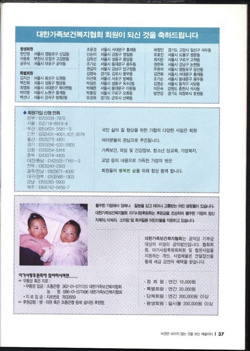 대한가족보건복지협회 회원이 되신 것을 축하드립니다 평생회원 한만영 서울시 영등포구 신길동 이종호 부천시 오정구 고강본동 공우식 서울시 마포구 공덕동 특별회원 김지선 서울시 용산구 도원동 백진희 서울시 성동구 행당동 최영화 서울시 서대문구 북아현동 박미영 서울시 노원구 중계동 백선나 서울시 강서구 방화2동 조윤경 서울시 서대문구 홍제동 신순이 서울시 강동구 명일동 김옥선 서울시 성동구 용답동 조기순 서울시 동대문구 용두동 권길자 서울시 강남구 압구정동 김영숙 경기도 김포시 풍무동 이선옥 서울시 서초구 방배동 박상은 서울시 성동구 옥수2동 박혜련 서울시 동대문구 이문동 박종임 서울시 구로구 오류동 유경희 경기도 군포시 산본동 허정인 경기도 고양시 일산구 마두동 유효진 서울시 도봉구 쌍문동 최지은 서울시 구로구 고척동 권한옥 서울시 강남구 논현동 주현자 서울시 영등포구 당산동 김연화 서울시 서대문구 홍제동 조기순 서울시 동대문구 용두동 김영순 서울시 동작구 사당동 이은숙 강원도 춘천시 석사동 방연강 경기도 의정부시 호원동 ◆ 회원가입 신청 전화 본부 0226347970 서울 0271889134 부산 05162455813 인천 03243140014220078 울산 0522734431 경기 03125652015920 강원 0332545416 충북 0432744435 대전충남 04252571613 전북 0632402303 광주전남 0626714000 대구경북 0535661903 경남  0552835900 제주 06474204567 아가사랑후원회에 참여하시려면....... 국민 삶의 질 향상을 위한 가협의 다양한 사업은 회원 여러분들의 관심으로 추진됩니다. 가족보건 피임 및 건강정보 청소년 성교육 가정복지 교양 등의 내용으로 가득찬 가정의 벗은 회원들의 행복한 삶을 위해 항상 함께 합니다. 불우한 가정에서 장애나 질병을 갖고 태어나 고통받는 어린 생명들이 있습니다. 대한가족보건복지협회 아가사랑후원회 후원금을 조성하여 불우한 가정의 정신 지체아 미숙아 소아암 및 희귀질환 어린이들을 지원하고 있습니다. 대한가족보건복지협회는 공익성 기부금 대상의 비영리 공익법인입니다. 협회회 원. 아가사랑후원회회원 및 협찬사업을 지원하는 개인 사업체들은 연말정산을 통해 세금 감면의 혜택을 받습니다. 무통장 혹은 지로 •무통장 입금 조흥은행 36201071120 대한가족보건복지협회 정회원  연간 10000원 특별회원 연간 20000원 농 협 08601077496 대한가족보건복지협회 . •지로 입금 지로번호 7632659 후원금함  병·의원 혹은 조흥은행 등에 설치된 후원함. 단체회원 연간 200000원 이상 평생회원 일시불 200000원 이상 