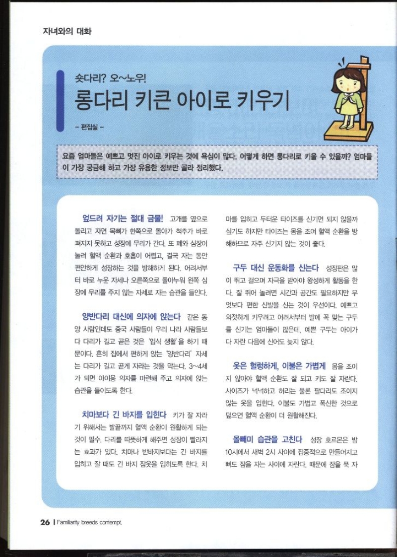 자녀와의 대화 숏다리 오노우  롱다리 키큰 아이로 키우기 편집실 –   요즘 엄마들은 예쁘고 멋진 아이로 키우는 것에 욕심이 많다. 어떻게 하면 롱다리로 키울 수 있을까 엄마들 이 가장 궁금해 하고 가장 유용한 정보만 골라 정리했다.  엎드려 자기는 절대 금물  고개를 옆으로 돌리고 자면 목뼈가 한쪽으로 돌아가 척추가 바로 펴지지 못하고 성장에 무리가 간다. 또 폐와 심장이 눌려 혈액 순환과 호흡이 어렵고 결국 자는 동안 편안하게 성장하는 것을 방해하게 된다. 어려서부 터 바로 누운 자세나 오른쪽으로 돌아누워 왼쪽 심 장에 무리를 주지 않는 자세로 자는 습관을 들인다.  양반다리 대신에 의자에 앉는다  같은 동 양 사람인데도 중국 사람들이 우리 나라 사람들보 다 다리가 길고 곧은 것은 입식 생활을 하기 때 문이다. 흔히 집에서 편하게 앉는 양반다리 자세 는 다리가 길고 곧게 자라는 것을 막는다. 34세 가 되면 아이용 의자를 마련해 주고 의자에 앉는 습관을 들이도록 한다.  치마보다 긴 바지를 입힌다  키가 잘 자라 기 위해서는 발끝까지 혈액 순환이 원활하게 되는 것이 필수. 다리를 따뜻하게 해주면 성장이 빨라지 는 효과가 있다. 치마나 반바지보다는 긴 바지를 입히고 잘 때도 긴 바지 잠옷을 입히도록 한다. 치 마를 입히고 두터운 타이즈를 신기면 되지 않을까 싶기도 하지만 타이즈는 몸을 조여 혈액 순환을 방 해하므로 자주 신기지 않는 것이 좋다.  구두 대신 운동화를 신는다  성장판은 많 이 뛰고 걸으며 자극을 받아야 왕성하게 활동을 한 다. 잘 뛰어 놀려면 시간과 공간도 필요하지만 무 엇보다 편한 신발을 신는 것이 우선이다. 예쁘고 의젓하게 키우려고 어려서부터 발에 꼭 맞는 구두 를 신기는 엄마들이 많은데 예쁜 구두는 아이가 다 자란 다음에 신어도 늦지 않다.  옷은 헐렁하게 이불은 가볍게  몸을 조이 지 않아야 혈액 순환도 잘 되고 키도 잘 자란다. 사이즈가 넉넉하고 허리는 물론 팔다리도 조이지 않는 옷을 입힌다. 이불도 가볍고 폭신한 것으로 덮으면 혈액 순환이 더 원활해진다.  올빼미 습관을 고친다  성장 호르몬은 밤 10시에서 새벽 2시 사이에 집중적으로 만들어지고 뼈도 잠을 자는 사이에 자란다. 때문에 잠을 푹 자 