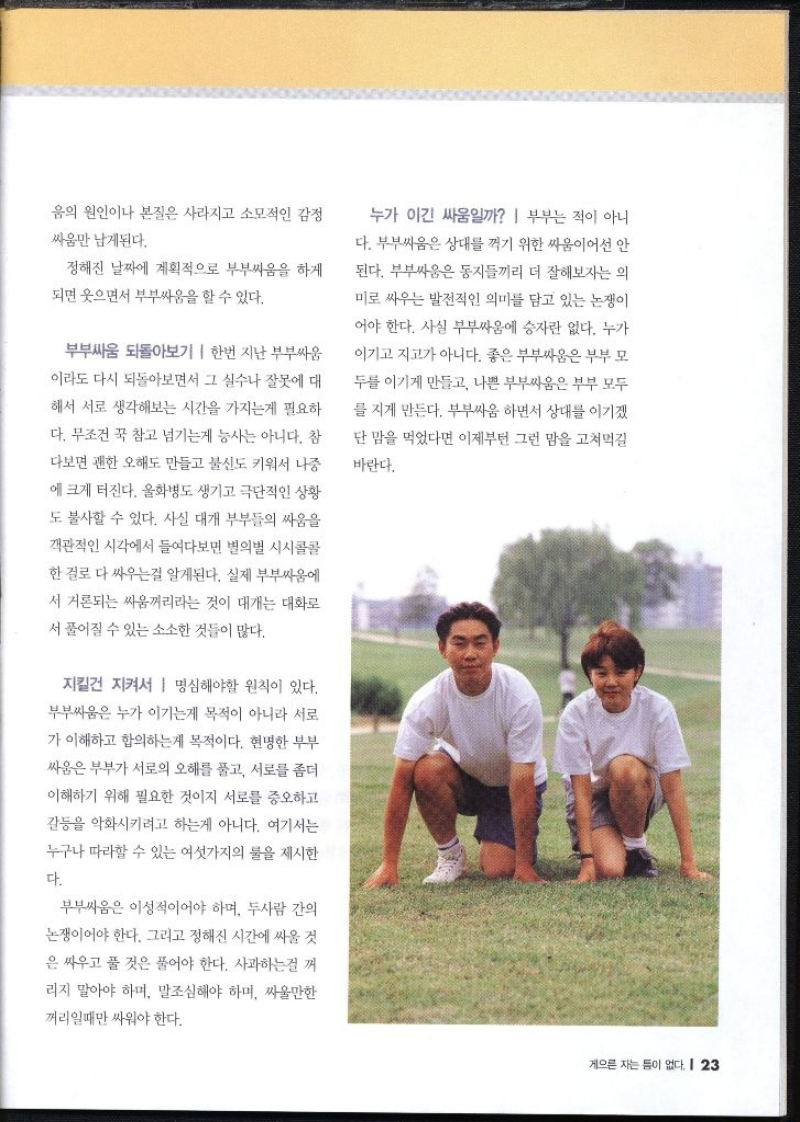 음의 원인이나 본질은 사라지고 소모적인 감정 싸움만 남게된다. 정해진 날짜에 계획적으로 부부싸움을 하게 되면 웃으면서 부부싸움을 할 수 있다. 부부싸움 되돌아보기  한번 지난 부부싸움 이라도 다시 되돌아보면서 그 실수나 잘못에 대 해서 서로 생각해보는 시간을 가지는게 필요하 다. 무조건 꾹 참고 넘기는게 능사는 아니다. 참 다보면 괜한 오해도 만들고 불신도 키워서 나중 에 크게 터진다. 울화병도 생기고 극단적인 상황 도 불사할 수 있다. 사실 대개 부부들의 싸움을 객관적인 시각에서 들여다보면 별의별 시시콜콜 한걸로 다 싸우는걸 알게된다. 실제 부부싸움에 서 거론되는 싸움꺼리라는 것이 대개는 대화로 서 풀어질 수 있는 소소한 것들이 많다. 지킬건 지켜서 명심해야할 원칙이 있다. 부부싸움은 누가 이기는게 목적이 아니라 서로 가 이해하고 합의하는게 목적이다. 현명한 부부 싸움은 부부가 서로의 오해를 풀고 서로를 좀더 이해하기 위해 필요한 것이지 서로를 증오하고 갈등을 악화시키려고 하는게 아니다. 여기서는 누구나 따라할 수 있는 여섯가지의 물을 제시한 다. 부부싸움은 이성적이어야 하며 두사람 간의 논쟁이어야 한다. 그리고 정해진 시간에 싸울 것 은 싸우고 풀 것은 풀어야 한다. 사과하는걸 꺼 리지 말아야 하며 말조심해야 하며 싸울만한 꺼리일때만 싸워야 한다. 누가 이긴 싸움일까 부부는 적이 아니 다. 부부싸움은 상대를 꺽기 위한 싸움이어선 안 된다. 부부싸움은 동지들끼리 더 잘해보자는 의 미로 싸우는 발전적인 의미를 담고 있는 논쟁이 어야 한다. 사실 부부싸움에 승자란 없다. 누가 이기고 지고가 아니다. 좋은 부부싸움은 부부 모 두를 이기게 만들고 나쁜 부부싸움은 부부 모두 를 지게 만든다. 부부싸움 하면서 상대를 이기겠 단 맘을 먹었다면 이제부턴 그런 맘을 고쳐먹길 바란다.