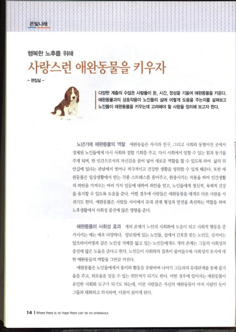 은빛나래  행복한 노후를 위해 사랑스런 애완동물을 키우자 – 편집실 –   다양한 계층의 수많은 사람들이 돈 시간 정성을 기울여 애완동물을 키운다. 애완동물과의 상호작용이 노인들의 삶에 어떻게 도움을 주는지를 살펴보고 노인들이 애완동물을 키우는데 고려해야 할 사항을 정리해 보고자 한다.  노년기에 애완동물의 역할  애완동물은 자식과 친구 그리고 사회와 동떨어진 곳에서 정체된 노인들에게 다시 사회와 접할 기회를 주고 다시 사회에서 일할 수 있는 힘과 동기를 주게 되며 한 인간으로서의 자신감을 불어 넣어 새로운 역할을 할 수 있도록 하여 삶의 뒤 안길에 있다는 관념에서 벗어나 적극적이고 건강한 생활을 영위할 수 있게 해준다. 또한 애 완동물은 일상생활에서 받는 각종 스트레스를 풀어주고 완충시키는 작용을 하여 인간생활 의 파탄을 가져오는 여러 가지 일들에 대하여 위안을 얻고 노인들에게 정신적 육체적 건강 을 유지할 수 있도록 도움을 준다. 어떤 경우에 사람들은 애완동물을 매개로 다른 사람을 사 귀기도 한다. 애완동물은 사람들 사이에서 유대 관계 형성과 발전을 촉진하는 역할을 하며 노후생활에서 사회성 증진에 많은 영향을 준다.  애완동물의 사회성 효과  개의 존재가 노인의 사회화에 도움이 되고 사회적 행동을 증 가시키는 예는 매우 다양하다. 양로원에 있는 노인들 집에서 간호를 받는 노인들 심지어는 알츠하이머병과 같은 노인성 치매를 앓고 있는 노인들에게도 개의 존재는 그들의 사회성의 증진에 많은 도움을 준다고 한다. 노인들이 사회와의 접촉이 줄어들수록 사회성의 유지에 대 한 애완동물의 역할을 그만큼 커진다. 애완동물은 노인들에게서 흥미와 활동을 유발하며 나아가 그들과의 유대관계를 통해 즐거 움을 주고 외로움을 잊을 수 있는 위안처가 되기도 한다. 어떤 경우에 있어서는 애완동물이 유일한 사회화 도구가 되기도 하는데 이런 사람들은 자신의 애완동물이 마치 사람인 듯이 그들과 대화하고 의지하며 더불어 살아게 된다.