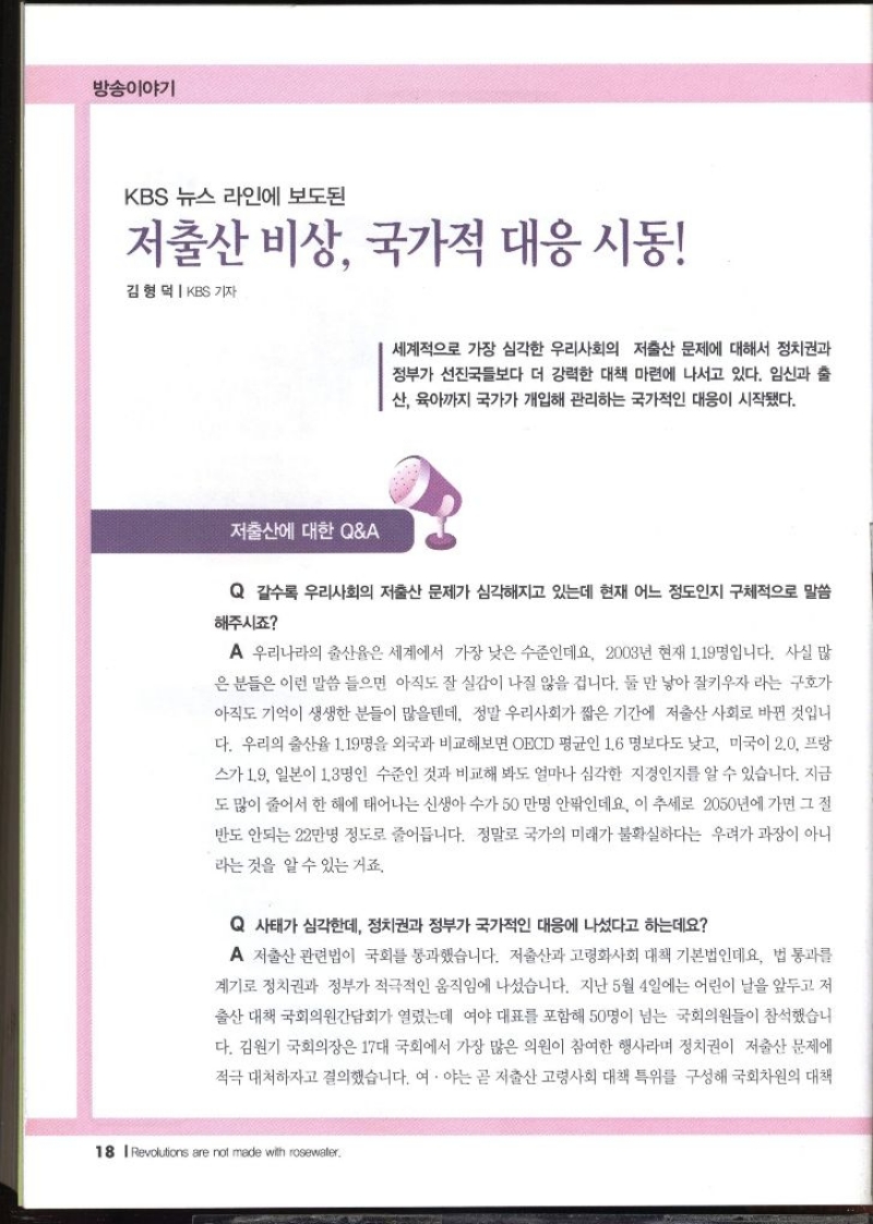 방송이야기  KBS 뉴스 라인에 보도된 저출산 비상 국가적 대응 시동  김형덕  KBS 기자  세계적으로 가장 심각한 우리사회의 저출산 문제에 대해서 정치권과 정부가 선진국들보다 더 강력한 대책 마련에 나서고 있다. 임신과 출 산 육아까지 국가가 개입해 관리하는 국가적인 대응이 시작됐다.  저출산에 대한 QA  Q 갈수록 우리사회의 저출산 문제가 심각해지고 있는데 현재 어느 정도인지 구체적으로 말씀 해주시죠 A 우리나라의 출산율은 세계에서 가장 낮은 수준인데요 2003년 현재 1.19명입니다. 사실 많 은 분들은 이런 말씀 들으면 아직도 잘 실감이 나질 않을 겁니다. 둘만 낳아 잘키우자 라는 구호가 아직도 기억이 생생한 분들이 많을텐데 정말 우리사회가 짧은 기간에 저출산 사회로 바뀐 것입니 다. 우리의 출산율 1.19명을 외국과 비교해보면 OECD 평균인 1.6 명보다도 낮고 미국이 2.0 프랑 스가 1.9 일본이 1.3명인 수준인 것과 비교해 봐도 얼마나 심각한 지경인지를 알 수 있습니다. 지금 도 많이 줄어서 한 해에 태어나는 신생아 수가 50만명 안팎인데요. 이 추세로 2050년에 가면 그 절 반도 안되는 22만명 정도로 줄어듭니다. 정말로 국가의 미래가 불확실하다는 우려가 과장이 아니 라는 것을 알 수 있는 거죠.  Q 사태가 심각한데 정치권과 정부가 국가적인 대응에 나섰다고 하는데요  A 저출산 관련법이 국회를 통과했습니다. 저출산과 고령화사회 대책 기본법인데요. 법 통과를 계기로 정치권과 정부가 적극적인 움직임에 나섰습니다. 지난 5월 4일에는 어린이 날을 앞두고 저 출산 대책 국회의원간담회가 열렸는데 여야 대표를 포함해 50명이 넘는 국회의원들이 참석했습니 다. 김원기 국회의장은 17대 국회에서 가장 많은 의원이 참여한 행사라며 정치권이 저출산 문제에 적극 대처하자고 결의했습니다. 여야는 곧 저출산 고령사회 대책 특위를 구성해 국회차원의 대책 