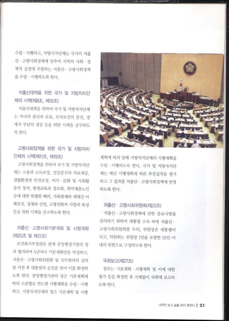 수립·시행하고 지방자치단체는 국가의 저출 산·고령사회정책에 맞추어 지역의 사회 · 경 제적 실정에 부합하는 저출산·고령사회정책 을 수립·시행하도록 한다. 저출산대책을 위한 국가 및 지방자치단 체의 시책제8조 제10조 저출산대책을 위하여 국가 및 지방자치단체 는 자녀의 출산과 보육 모자보건의 증진 경 제적 부담 경감 등을 위한 시책을 강구하도 록 한다. 고령사회정책을 위한 국가 및 지방자치 단체의 시책제11조 제19조 고령사회정책을 위하여 국가 및 지방자치단 체는 고용과 소득보장 건강증진과 의료제공 생활환경과 안전보장. 여가·문화 및 사회활 동의 장려 평생교육과 정보화 취약계층노인 등에 대한 특별한 배려 가족관계와 세대간 이 해증진 경제와 산업 고령친화적 사업의 육성 등을 위한 시책을 강구하도록 한다. 저출산·고령사회기본계획 및 시행계획 제20조 및 제21조 보건복지부장관은 관계 중앙행정기관의 장 과 협의하여 5년마다 기본계획안을 작성하고 저출산·고령사회위원회 및 국무회의의 심의 를 거친 후 대통령의 승인을 얻어 이를 확정하 도록 한다. 중앙행정기관의 장은 기본계획에 따라 소관별로 연도별 시행계획을 수립·시행 하고 지방자치단체의 장은 기본계획 및 시행 계획에 따라 당해 지방자치단체의 시행계획을 수립·시행하도록 한다. 국가 및 지방자치단 체는 매년 시행계획에 따른 추진실적을 평가 하고 그 결과를 저출산·고령사회정책에 반영 하도록 한다. 저출산·고령사회위원회제23조 저출산·고령사회정책에 관한 중요사항을 심의하기 위하여 대통령 소속 하에 저출산· 고령사회위원회를 두되 위원장은 대통령이 되고 위원회는 위원장 1인을 포함한 25인 이 내의 위원으로 구성하도록 한다. 국회보고제27조 정부는 기본계획 시행계획 및 이에 대한 평가 등을 확정한 후 지체없이 국회에 보고하 도록 한다.