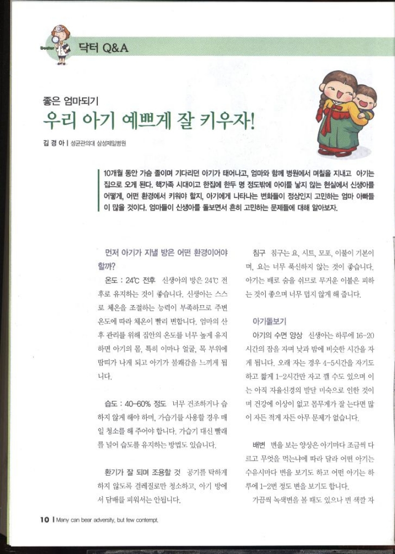 닥터 QA  좋은 엄마되기 우리 아기 예쁘게 잘 키우자  김경아  성균관의대 삼성제일병원   10개월 동안 가슴 졸이며 기다리던 아기가 태어나고 엄마와 함께 병원에서 며칠을 지내고 아기는 집으로 오게 된다. 핵가족 시대이고 한집에 한두 명 정도밖에 아이를 낳지 않는 현실에서 신생아를 어떻게 어떤 환경에서 키워야 할지 아기에게 나타나는 변화들이 정상인지 고민하는 엄마 아빠들 이 많을 것이다. 엄마들이 신생아를 돌보면서 흔히 고민하는 문제들에 대해 알아보자. 먼저 아기가 지낼 방은 어떤 환경이어야 할까 온도 24°C 전후 신생아의 방은 24°C 전 후로 유지하는 것이 좋습니다. 신생아는 스스 로 체온을 조절하는 능력이 부족하므로 주변 온도에 따라 체온이 빨리 변합니다. 엄마의 산 후 관리를 위해 집안의 온도를 너무 높게 유지 하면 아기의 몸 특히 이마나 얼굴 목 부위에 땀띠가 나게 되고 아기가 불쾌감을 느끼게 됩 니다. 습도  4060 정도 너무 건조하거나 습 하지 않게 해야 하며 가습기를 사용할 경우 매 일 청소를 해 주어야 합니다. 가습기 대신 빨래 를 널어 습도를 유지하는 방법도 있습니다. 환기가 잘 되며 조용할 것 공기를 탁하게 하지 않도록 걸레질로만 청소하고 아기 방에서 담배를 피워서는 안됩니다. 침구 침구는요 시트 모포 이불이 기본이 며 요는 너무 푹신하지 않는 것이 좋습니다. 아기는 배로 숨을 쉬므로 무거운 이불은 피하 는 것이 좋으며 너무 덥지 않게 해 줍니다. 아기돌보기 아기의 수면 양상 신생아는 하루에 1620 시간의 잠을 자며 낮과 밤에 비슷한 시간을 자 게 됩니다. 오래 자는 경우 45시간을 자기도 하고 짧게 12시간만 자고 깰 수도 있으며 이 는 아직 자율신경의 발달 미숙으로 인한 것이 며 건강에 이상이 없고 몸무게가 잘 는다면 많 이 자든 적게 자든 아무 문제가 없습니다. 배변 변을 보는 양상은 아기마다 조금씩 다르고 무엇을 먹는냐에 따라 달라 어떤 아기는 수유시마다 변을 보기도 하고 어떤 아기는 하 루에 12번 정도 변을 보기도 합니다. 가끔씩 녹색변을 볼 때도 있으나 변 색깔 자 