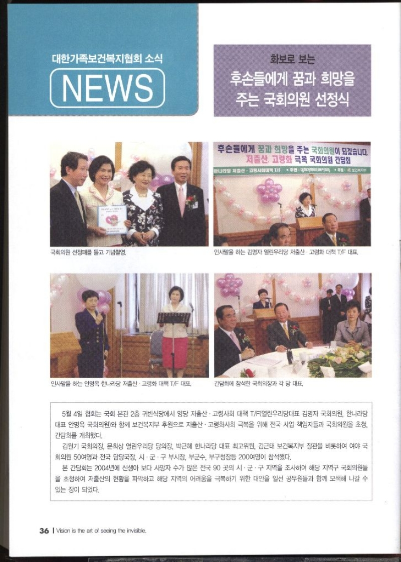 대한가족보건복지협회 소식 NEWS  화보로 보는 후손들에게 꿈과 희망을 주는 국회의원  국회의원 선정패를 들고 기념촬영  인사말을 하는 김명자 열린우리당 저출산·고령화 대책 TF 대표  인사말을 하는 안명옥 한나라당 저출산·고령화 대책 TF 대표  간담회에 참석한 국회의장과 각 당 대표  5월 4일 협회는 국회 본관 2층 귀빈식당에서 양당 저출산·고령사회 대책 TF열린우리당대표 김명자 국회의원 한나라당 대표 안명옥 국회의원와 함께 보건복지부 후원으로 저출산·고령화사회 극복을 위해 전국 사업 책임자들과 국회의원을 초청 간담회를 개최했다. 김원기 국회의장 문희상 열린우리당 당의장 박근혜 한나라당 대표최고위원 김근태 보건복지부 장관을 비롯하여 여야 국 회의원 50여명과 전국 담당국장 시·군·구 부시장 부군수 부구청장등 200여명이 참석했다. 본 간담회는 2004년에 신생아 보다 사망자 수가 많은 전국 90 곳의 시·군·구 지역을 조사하여 해당 지역구 국회의원들 을 초청하여 저출산의 현황을 파악하고 해당 지역의 어려움을 극복하기 위한 대안을 일선 공무원들과 함께 모색해 나갈 수 있는 장이 되었다.