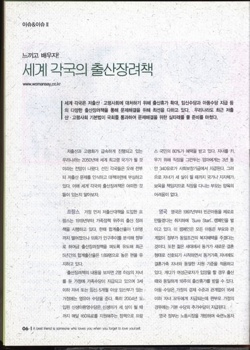 이슈이슈 느끼고 배우자  세계 각국의 출산장려책 www.womansay.co.kr   세계 각국은 저출산·고령사회에 대처하기 위해 출산휴가 확대 임신수당과 아동수당 지급 등 의 다양한 출산장려책을 통해 문제해결을 위해 최선을 다하고 있다. 우리나라도 최근 저출 산·고령사회 기본법이 국회를 통과하여 문제해결을 위한 실타래를 풀 준비를 마쳤다.  저출산과 고령화가 급속하게 진행되고 있는 우리나라는 2050년에 세계 최고령 국가가 될 것 이라는 전망이 나왔다. 선진 각국들은 오래 전부 터 저출산 문제를 인식하고 대책마련에 부심하고 있다. 이에 세계 각국의 출산장려책은 어떠한 것 들이 있는지 알아보자. 프랑스 가정 먼저 저출산대책을 도입한 프 랑스는 1919년부터 가족정책 위주의 출산 장려 책을 시행하고 있다. 한때 합계출산율이 1.81명 까지 떨어졌으나 의회가 인구추이를 분석해 정부 로 하여금 출산장려정책을 펴도록 유도해 최근 5년간의 합계출산율은 1.89명으로 높은 편을 유 지하고 있다. •출산장려책의 내용을 보자면 2명 이상의 자녀 를 둔 가정에 가족수당이 지급되고 있으며 3세 이하 자녀 또는 임신 5개월 이상 임산부가 있는 가정에는 영유아 수당을 준다. 특히 2004년 도 ᆞ입된 신생아환영수당은 신생아가 세 살이 될 때 까지 매달 160유로를 지원해주는 정책으로 프랑스 국민의 80가 혜택을 받고 있다. 자녀를 키 우기 위해 직장을 그만두는 엄마에게는 3년 동 안 340유로가 사회보장기금에서 지급된다. 그러 므로 자녀가 세 살이 될 때까지 국가나 지자체가 보육을 책임지므로 직장을 다니는 부모는 양육의 어려움이 없다.   영국 영국은 1997년부터 빈곤아동을 제로로 만들겠다는 취지하에 Sure Start 캠페인을 벌 이고 있다. 이 캠페인은 모든 아동은 부모와 관 계없이 정부가 동일조건의 복지혜택을 주겠다는 것이다. 또한 젊은 세대에서 동거가 새로운 결혼 형태로 선호되기 시작하면서 동거가족 자녀에도 결혼가족 자녀와 동일한 지원 기준을 적용하고 있다. 게다가 여성근로자가 입양을 할 경우 출산 때와 동일하게 18주의 출산휴가를 받을 수 있다. 아동 수당은 가정의 경제 수준과 관계없이 16세 이하 자녀 모두에게 지급되는데 편부모 가정의 경우에는 기본 수당외 추가수당이 지급된다. 영국 정부는 노동시장을 개방하여 