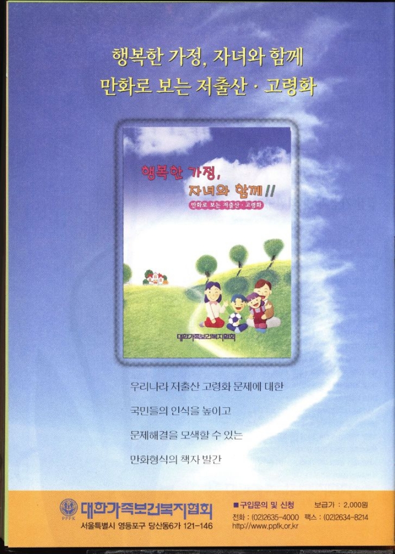 행복한 가정 자녀와 함께 만화로 보는 저출산·고령화 행복한 가정 자녀와 함께 만화로 보는 저출산·고령화 대한가족보건복지협회 우리나라 저출산 고령화 문제에 대한 국민들의 인식을 높이고 문제해결을 모색할 수 있는 만화형식의 책자 발간 PPEK 대한가족보건복지협회 서울특별시 영등포구 당산동6가 121146 ■ 구입문의 및 신청 보급가 2000원 전화 0226354000 팩스  0226348214 httpwww.ppfk.or.kr 