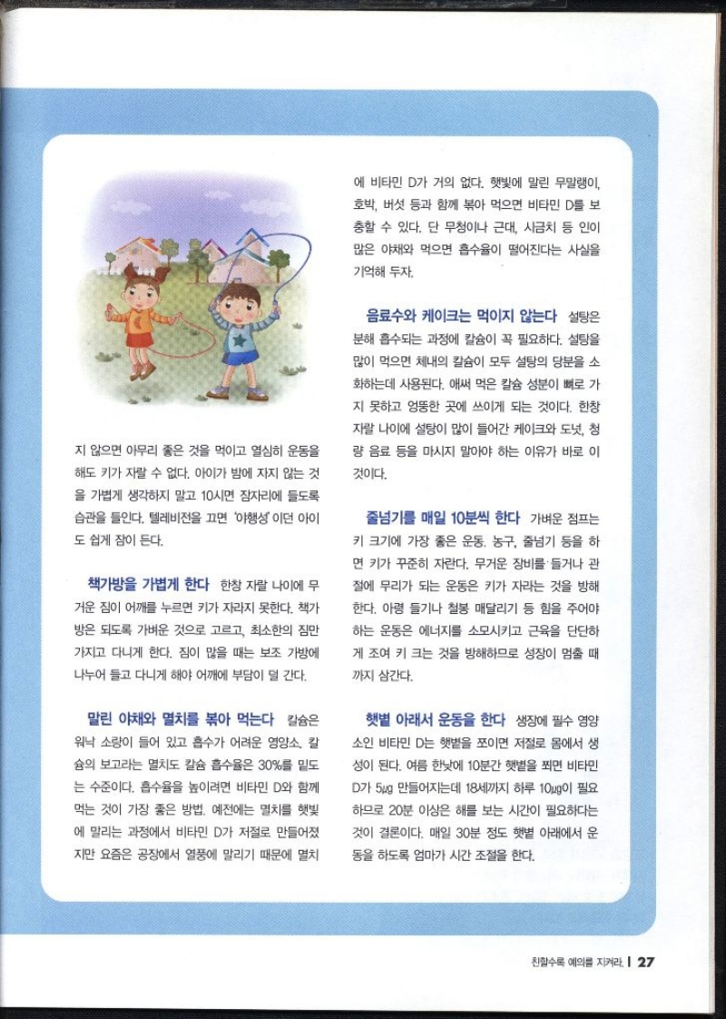 지 않으면 아무리 좋은 것을 먹이고 열심히 운동을 해도 키가 자랄 수 없다. 아이가 밤에 자지 않는 것 을 가볍게 생각하지 말고 10시면 잠자리에 들도록 습관을 들인다. 텔레비전을 끄면 야행성이던 아이 도 쉽게 잠이 든다.  책가방을 가볍게 한다  한창 자랄 나이에 무 거운 짐이 어깨를 누르면 키가 자라지 못한다. 책가 방은 되도록 가벼운 것으로 고르고 최소한의 짐만 가지고 다니게 한다. 짐이 많을 때는 보조 가방에 나누어 들고 다니게 해야 어깨에 부담이 덜 간다.  말린 야채와 멸치를 볶아 먹는다  칼슘은 워낙 소량이 들어 있고 흡수가 어려운 영양소 칼 슘의 보고라는 멸치도 칼슘 흡수율은 30를 밑도 는 수준이다. 흡수율을 높이려면 비타민 D와 함께 먹는 것이 가장 좋은 방법. 예전에는 멸치를 햇빛 에 말리는 과정에서 비타민 D가 저절로 만들어졌 지만 요즘은 공장에서 열풍에 말리기 때문에 멸치 에 비타민 D가 거의 없다. 햇빛에 말린 무말랭이 호박 버섯 등과 함께 볶아 먹으면 비타민 D를 보 충할 수 있다. 단 무청이나 근대 시금치 등 인이 많은 야채와 먹으면 흡수율이 떨어진다는 사실을 기억해 두자.   음료수와 케이크는 먹이지 않는다  설탕은 분해 흡수되는 과정에 칼슘이 꼭 필요하다. 설탕을 많이 먹으면 체내의 칼슘이 모두 설탕의 당분을 소 화하는데 사용된다. 애써 먹은 칼슘 성분이 뼈로 가 지 못하고 엉뚱한 곳에 쓰이게 되는 것이다. 한창 자랄 나이에 설탕이 많이 들어간 케이크와 도넛 청 량 음료 등을 마시지 말아야 하는 이유가 바로 이 것이다.  줄넘기를 매일 10분씩 한다  가벼운 점프는 키 크기에 가장 좋은 운동 농구 줄넘기 등을 하 면 키가 꾸준히 자란다. 무거운 장비를 들거나 관 절에 무리가 되는 운동은 키가 자라는 것을 방해 한다. 아령 들기나 철봉 매달리기 등 힘을 주어야 하는 운동은 에너지를 소모시키고 근육을 단단하 게 조여 키 크는 것을 방해하므로 성장이 멈출 때 까지 삼간다.  햇볕 아래서 운동을 한다  생장에 필수 영양 소인 비타민 D는 햇볕을 쪼이면 저절로 몸에서 생 성이 된다. 여름 한낮에 10분간 햇볕을 쬐면 비타민 D가 5ug 만들어지는데 18세까지 하루 10g이 필요하므로 20분 이상은 해를 보는 시간이 필요하다는 것이 결론이다. 매일 30분 정도 햇볕 아래에서 운 동을 하도록 엄마가 시간 조절을 한다.