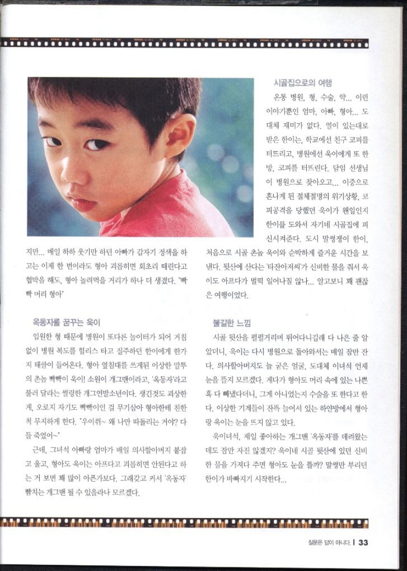 지만... 매일 하하 웃기만 하던 아빠가 갑자기 정색을 하 고는 이제 한 번이라도 형아 괴롭히면 회초리 때린다고 협박을 해도 형아 놀려먹을 거리가 하나 더 생겼다. 박 빡머리 형아   옥동자를 꿈꾸는 욱이  입원한 형 때문에 병원이 또다른 놀이터가 되어 거침 없이 병원 복도를 힐리스 타고 질주하던 한이에게 한가 지 태클이 들어온다. 형아 엎침대를 쓰게된 이상한 말투 의 촌놈 빽빽이 욱이 소원이 개그맨이라고 옥동자라고 불러 달라는 썰렁한 개그연발소년이다. 생긴것도 괴상한 게 오로지 자기도 빡빡이인 걸 무기삼아 형아한테 친한 척 무지하게 한다. 우이쒸 왜 나만 따돌리는 거야 다 들 죽었어 근데 그녀석 아빠랑 엄마가 매일 의사할아버지 붙잡 고 울고 형아도 욱이는 아프다고 괴롭히면 안된다고 하 는 거 보면 꽤 많이 아픈가보다. 그래갖고 커서 옥동자 뺨치는 개그맨 될 수 있을라나 모르겠다.  시골집으로의 여행  온통 병원 형 수술 약... 이런 이야기뿐인 엄마 아빠 형아... 도 대체 재미가 없다. 열이 있는대로 받은 한이는 학교에선 친구 코피를 터뜨리고 병원에선 욱이에게 또 한 방 코피를 터뜨린다. 담임 선생님 이 병원으로 찾아오고... 이중으로 혼나게 된 절체절명의 위기상황 코 피공격을 당했던 욱이가 왠일인지 한이를 도와서 자기네 시골집에 피 신시켜준다. 도시 말썽쟁이 한이. 처음으로 시골 촌놈 욱이와 순박하게 즐거운 시간을 보 낸다. 뒷산에 산다는 타잔아저씨가 신비한 물을 줘서 욱 이도 아프다가 벌떡 일어나질 않나.... 알고보니 꽤 괜찮 은 여행이었다.  불길한 느낌  시골 뒷산을 펄펄거리며 뛰어다니길래 다 나은 줄 알 았더니 이는 다시 병원으로 돌아와서는 매일 잠만 잔 다. 의사할아버지도 늘 굳은 얼굴 도대체 이녀석 언제 눈을 뜰지 모르겠다. 게다가 형아도 머리 속에 있는 나쁜 혹 다 빼냈다더니 그게 아니었는지 수술을 또 한다고 한 다. 이상한 기계들이 잔뜩 늘어서 있는 하얀방에서 형아 랑 욱이는 눈을 뜨지 않고 있다. 욱이녀석. 제일 좋아하는 개그맨 옥동자를 데려왔는 데도 잠만 자진 않겠지 욱이네 시골 뒷산에 있던 신비 한 물을 가져다 주면 형아도 눈을 뜰까 말썽만 부리던 한이가 바빠지기 시작한다... 