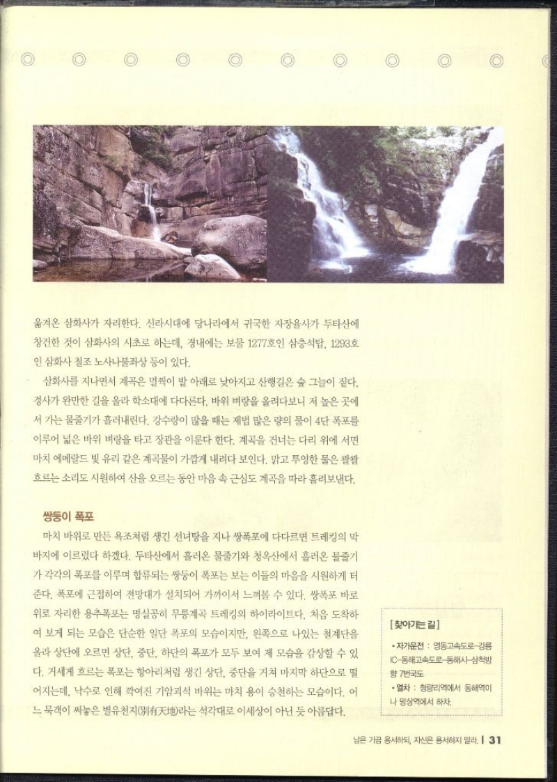 옮겨온 삼화사가 자리한다. 신라시대에 당나라에서 귀국한 자장율사가 두타산에 창건한 것이 삼화사의 시초로 하는데 경내에는 보물 1277호인 삼층석탑 1293호 인 삼화사 철조 노사나불좌상 등이 있다. 삼화사를 지나면서 계곡은 멀찍이 발 아래로 낮아지고 산행길은 숲 그늘이 짙다. 경사가 완만한 길을 올라 학소대에 다다른다. 바위 벼랑을 올려다보니 저 높은 곳에 서 가는 물줄기가 흘러내린다. 강수량이 많을 때는 제법 많은 량의 물이 4단 폭포를 이루어 넓은 바위 벼랑을 타고 장관을 이룬다 한다. 계곡을 건너는 다리 위에 서면 마치 에메랄드 빛 유리 같은 계곡물이 가깝게 내려다 보인다. 맑고 투영한 물은 콸콸 흐르는 소리도 시원하여 산을 오르는 동안 마음 속 근심도 계곡을 따라 흘려보낸다.  쌍둥이 폭포  마치 바위로 만든 욕조처럼 생긴 선녀탕을 지나 쌍폭포에 다다르면 트레킹의 막 바지에 이르렀다 하겠다. 두타산에서 흘러온 물줄기와 청옥산에서 흘러온 물줄기 가 각각의 폭포를 이루며 합류되는 쌍둥이 폭포는 보는 이들의 마음을 시원하게 터 준다. 폭포에 근접하여 전망대가 설치되어 가까이서 느껴볼 수 있다. 쌍폭포 바로 위로 자리한 용추폭포는 명실공히 무릉계곡 트레킹의 하이라이트다. 처음 도착하 여 보게 되는 모습은 단순한 일단 폭포의 모습이지만 왼쪽으로 나있는 철계단을 올라 상단에 오르면 상단 중단 하단의 폭포가 모두 보여 제 모습을 감상할 수 있 다. 거세게 흐르는 폭포는 항아리처럼 생긴 상단 중단을 거쳐 마지막 하단으로 떨 어지는데 낙수로 인해 깍여진 기암괴석 바위는 마치 용이 승천하는 모습이다. 어 느묵객이 써놓은 별유천지라는 석각대로 이세상이 아닌 듯 아름답다. 찾아가는길 •자가운전  영동고속도로강릉 IC동해고속도로 동해시 삼척방 향 7번국도 •열차 청량리역에서 동해역이 나 망상역에서 하차.   