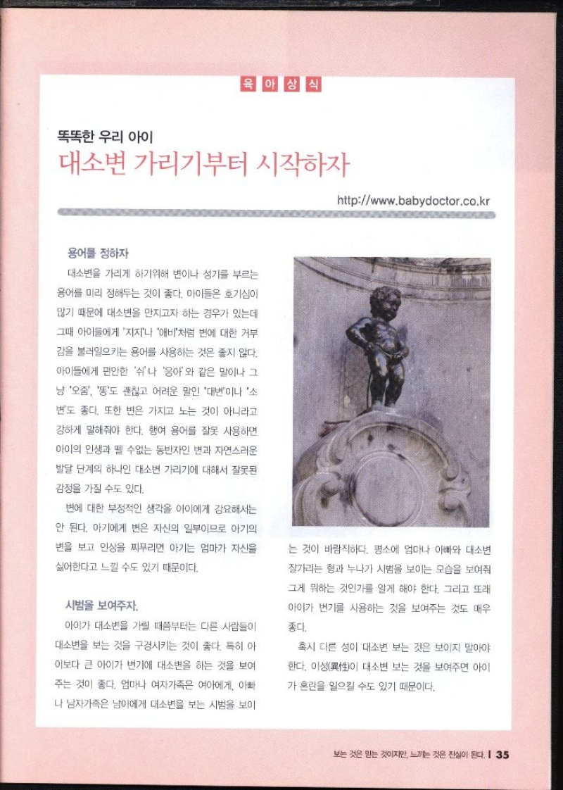 똑똑한 우리 아이  대소변 가리기부터 시작하자 httpwww.babydoctor.co.kr   용어를 정하자  대소변을 가리게 하기위해 변이나 성기를 부르는 용어를 미리 정해두는 것이 좋다. 아이들은 호기심이 많기 때문에 대소변을 만지고자 하는 경우가 있는데 그때 아이들에게 지지나 애비처럼 변에 대한 거부 감을 불러일으키는 용어를 사용하는 것은 좋지 않다. 아이들에게 편안한 쉬쉬나 응아와 같은 말이나 그 냥 오줌 똥도 괜찮고 어려운 말인 대변이나 소 변도 좋다. 또한 변은 가지고 노는 것이 아니라고 강하게 말해줘야 한다. 행여 용어를 잘못 사용하면 아이의 인생과 뗄 수없는 동반자인 변과 자연스러운 발달 단계의 하나인 대소변 가리기에 대해서 잘못된 감정을 가질 수도 있다. 변에 대한 부정적인 생각을 아이에게 강요해서는 안 된다. 아기에게 변은 자신의 일부이므로 아기의 변을 보고 인상을 찌푸리면 아기는 엄마가 자신을 싫어한다고 느낄 수도 있기 때문이다.  시범을 보여주자. 아이가 대소변을 가릴 때쯤부터는 다른 사람들이 대소변을 보는 것을 구경시키는 것이 좋다. 특히 아 이보다 큰 아이가 변기에 대소변을 하는 것을 보여 주는 것이 좋다. 엄마나 여자가족은 여아에게 아빠 나 남자가족은 남아에게 대소변을 보는 시범을 보이 는 것이 바람직하다. 평소에 엄마나 아빠와 대소변 잘가리는 형과 누나가 시범을 보이는 모습을 보여줘 그게 뭐하는 것인가를 알게 해야 한다. 그리고 또래 아이가 변기를 사용하는 것을 보여주는 것도 매우 좋다. 혹시 다른 성이 대소변 보는 것은 보이지 말아야 한다. 이성이 대소변 보는 것을 보여주면 아이 가 혼란을 일으킬 수도 있기 때문이다.